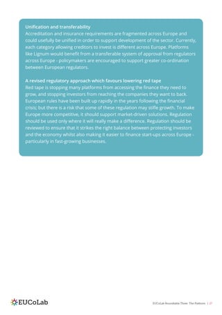 EUCoLab Roundtable Three: The Platform | 27
Unification and transferability
Accreditation and insurance requirements are fragmented across Europe and
could usefully be unified in order to support development of the sector. Currently,
each category allowing creditors to invest is different across Europe. Platforms
like Lignum would benefit from a transferable system of approval from regulators
across Europe - policymakers are encouraged to support greater co-ordination
between European regulators.
A revised regulatory approach which favours lowering red tape
Red tape is stopping many platforms from accessing the finance they need to
grow, and stopping investors from reaching the companies they want to back.
European rules have been built up rapidly in the years following the financial
crisis; but there is a risk that some of these regulation may stifle growth. To make
Europe more competitive, it should support market-driven solutions. Regulation
should be used only where it will really make a difference. Regulation should be
reviewed to ensure that it strikes the right balance between protecting investors
and the economy whilst also making it easier to finance start-ups across Europe -
particularly in fast-growing businesses.
 