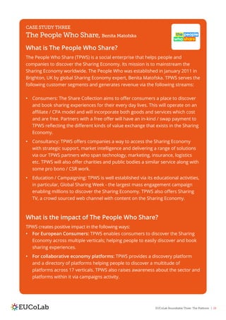 EUCoLab Roundtable Three: The Platform | 28
CASE STUDY THREE
The People Who Share, Benita Matofska
What is The People Who Share?
The People Who Share (TPWS) is a social enterprise that helps people and
companies to discover the Sharing Economy. Its mission is to mainstream the
Sharing Economy worldwide. The People Who was established in January 2011 in
Brighton, UK by global Sharing Economy expert, Benita Matofska. TPWS serves the
following customer segments and generates revenue via the following streams:
•	 Consumers: The Share Collection aims to offer consumers a place to discover
and book sharing experiences for their every day lives. This will operate on an
affiliate / CPA model and will incorporate both goods and services which cost
and are free. Partners with a free offer will have an in-kind / swap payment to
TPWS reflecting the different kinds of value exchange that exists in the Sharing
Economy.
•	 Consultancy: TPWS offers companies a way to access the Sharing Economy
with strategic support, market intelligence and delivering a range of solutions
via our TPWS partners who span technology, marketing, insurance, logistics
etc. TPWS will also offer charities and public bodies a similar service along with
some pro bono / CSR work.
•	 Education / Campaigning: TPWS is well established via its educational activities,
in particular, Global Sharing Week - the largest mass engagement campaign
enabling millions to discover the Sharing Economy. TPWS also offers Sharing
TV, a crowd sourced web channel with content on the Sharing Economy.
What is the impact of The People Who Share?
TPWS creates positive impact in the following ways:
•	 For European Consumers: TPWS enables consumers to discover the Sharing
Economy across multiple verticals; helping people to easily discover and book
sharing experiences.
•	 For collaborative economy platforms: TPWS provides a discovery platform
and a directory of platforms helping people to discover a multitude of
platforms across 17 verticals. TPWS also raises awareness about the sector and
platforms within it via campaigns activity.
 