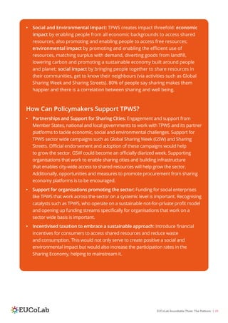 EUCoLab Roundtable Three: The Platform | 29
•	 Social and Environmental Impact: TPWS creates impact threefold: economic
impact by enabling people from all economic backgrounds to access shared
resources, also promoting and enabling people to access free resources;
environmental impact by promoting and enabling the efficient use of
resources, matching surplus with demand, diverting goods from landfill,
lowering carbon and promoting a sustainable economy built around people
and planet; social impact by bringing people together to share resources in
their communities, get to know their neighbours (via activities such as Global
Sharing Week and Sharing Streets). 80% of people say sharing makes them
happier and there is a correlation between sharing and well being.
How Can Policymakers Support TPWS?
•	 Partnerships and Support for Sharing Cities: Engagement and support from
Member States, national and local governments to work with TPWS and its partner
platforms to tackle economic, social and environmental challenges. Support for
TPWS sector wide campaigns such as Global Sharing Week (GSW) and Sharing
Streets. Official endorsement and adoption of these campaigns would help
to grow the sector. GSW could become an officially diarized week. Supporting
organisations that work to enable sharing cities and building infrastructure
that enables city-wide access to shared resources will help grow the sector.
Additionally, opportunities and measures to promote procurement from sharing
economy platforms is to be encouraged.
•	 Support for organisations promoting the sector: Funding for social enterprises
like TPWS that work across the sector on a systemic level is important. Recognising
catalysts such as TPWS, who operate on a sustainable not-for-private profit model
and opening up funding streams specifically for organisations that work on a
sector wide basis is important.
•	 Incentivised taxation to embrace a sustainable approach: Introduce financial
incentives for consumers to access shared resources and reduce waste
and consumption. This would not only serve to create positive a social and
environmental impact but would also increase the participation rates in the
Sharing Economy, helping to mainstream it.
 