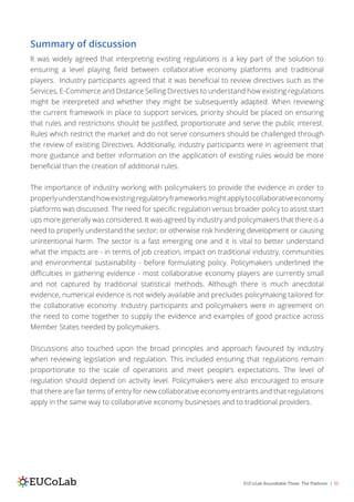 EUCoLab Roundtable Three: The Platform | 30
Summary of discussion
It was widely agreed that interpreting existing regulations is a key part of the solution to
ensuring a level playing field between collaborative economy platforms and traditional
players. Industry participants agreed that it was beneficial to review directives such as the
Services, E-Commerce and Distance Selling Directives to understand how existing regulations
might be interpreted and whether they might be subsequently adapted. When reviewing
the current framework in place to support services, priority should be placed on ensuring
that rules and restrictions should be justified, proportionate and serve the public interest.
Rules which restrict the market and do not serve consumers should be challenged through
the review of existing Directives. Additionally, industry participants were in agreement that
more guidance and better information on the application of existing rules would be more
beneficial than the creation of additional rules.
The importance of industry working with policymakers to provide the evidence in order to
properlyunderstandhowexistingregulatoryframeworksmightapplytocollaborativeeconomy
platforms was discussed. The need for specific regulation versus broader policy to assist start
ups more generally was considered. It was agreed by industry and policymakers that there is a
need to properly understand the sector; or otherwise risk hindering development or causing
unintentional harm. The sector is a fast emerging one and it is vital to better understand
what the impacts are - in terms of job creation, impact on traditional industry, communities
and environmental sustainability - before formulating policy. Policymakers underlined the
difficulties in gathering evidence - most collaborative economy players are currently small
and not captured by traditional statistical methods. Although there is much anecdotal
evidence, numerical evidence is not widely available and precludes policymaking tailored for
the collaborative economy. Industry participants and policymakers were in agreement on
the need to come together to supply the evidence and examples of good practice across
Member States needed by policymakers.
Discussions also touched upon the broad principles and approach favoured by industry
when reviewing legislation and regulation. This included ensuring that regulations remain
proportionate to the scale of operations and meet people’s expectations. The level of
regulation should depend on activity level. Policymakers were also encouraged to ensure
that there are fair terms of entry for new collaborative economy entrants and that regulations
apply in the same way to collaborative economy businesses and to traditional providers.
 