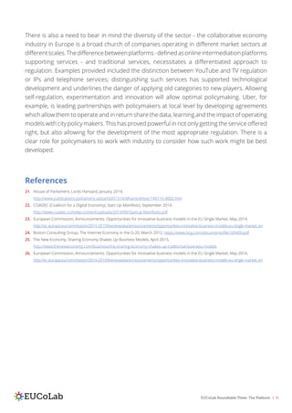 EUCoLab Roundtable Three: The Platform | 31
There is also a need to bear in mind the diversity of the sector - the collaborative economy
industry in Europe is a broad church of companies operating in different market sectors at
differentscales.Thedifferencebetweenplatforms-definedasonlineintermediationplatforms
supporting services - and traditional services, necessitates a differentiated approach to
regulation. Examples provided included the distinction between YouTube and TV regulation
or IPs and telephone services; distinguishing such services has supported technological
development and underlines the danger of applying old categories to new players. Allowing
self-regulation, experimentation and innovation will allow optimal policymaking. Uber, for
example, is leading partnerships with policymakers at local level by developing agreements
which allow them to operate and in return share the data, learning and the impact of operating
models with city policy makers. This has proved powerful in not only getting the service offered
right, but also allowing for the development of the most appropriate regulation. There is a
clear role for policymakers to work with industry to consider how such work might be best
developed.
References
21.	 House of Parliament, Lords Hansard, January 2014,
http://www.publications.parliament.uk/pa/ld201314/ldhansrd/text/140116-0002.htm
22.	 COADEC (Coalition for a Digital Economy), Start Up Manifesto, September 2014,
http://www.coadec.com/wp-content/uploads/2014/09/Startup-Manifesto.pdf
23.	 European Commission, Announcements: Opportunities for innovative business models in the EU Single Market, May 2014,
http://ec.europa.eu/commission/2014-2019/bienkowska/announcements/opportunities-innovative-business-models-eu-single-market_en
24.	 Boston Consulting Group, The Internet Economy in the G-20, March 2012, https://www.bcg.com/documents/file100409.pdf
25.	 The New Economy, Sharing Economy Shakes Up Business Models, April 2015,
http://www.theneweconomy.com/business/the-sharing-economy-shakes-up-traditional-business-models
26.	 European Commission, Announcements: Opportunities for innovative business models in the EU Single Market, May 2014,
http://ec.europa.eu/commission/2014-2019/bienkowska/announcements/opportunities-innovative-business-models-eu-single-market_en
 