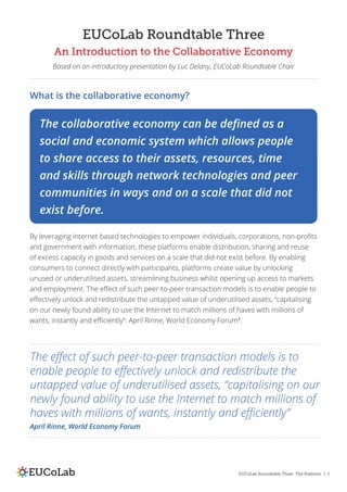 EUCoLab Roundtable Three: The Platform | 4
EUCoLab Roundtable Three
An Introduction to the Collaborative Economy
Based on an introductory presentation by Luc Delany, EUCoLab Roundtable Chair
What is the collaborative economy?
By leveraging internet based technologies to empower individuals, corporations, non-profits
and government with information, these platforms enable distribution, sharing and reuse
of excess capacity in goods and services on a scale that did not exist before. By enabling
consumers to connect directly with participants, platforms create value by unlocking
unused or underutilised assets, streamlining business whilst opening up access to markets
and employment. The effect of such peer-to-peer transaction models is to enable people to
effectively unlock and redistribute the untapped value of underutilised assets, “capitalising
on our newly found ability to use the Internet to match millions of haves with millions of
wants, instantly and efficiently”: April Rinne, World Economy Forum3
.
The collaborative economy can be defined as a
social and economic system which allows people
to share access to their assets, resources, time
and skills through network technologies and peer
communities in ways and on a scale that did not
exist before.
The effect of such peer-to-peer transaction models is to
enable people to effectively unlock and redistribute the
untapped value of underutilised assets, “capitalising on our
newly found ability to use the Internet to match millions of
haves with millions of wants, instantly and efficiently”
April Rinne, World Economy Forum
 