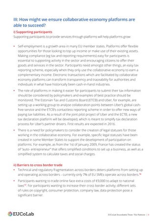 EUCoLab Roundtable Three: The Platform | 8
III: How might we ensure collaborative economy platforms are
able to succeed?
i) Supporting participants
Supporting participants to provide services through platforms will help platforms grow:
•	 Self-employment is a growth area in many EU member states. Platforms offer flexible
opportunities for those looking to top up income or make use of their existing assets.
Making compliance (eg tax and reporting requirements) easy for participants is
essential to supporting activity in the sector and encouraging citizens to offer their
goods and services in the sector. Participants need amongst other things, an easy tax
reporting scheme, especially when they only use the collaborative economy to earn a
complementary income. Electronic transactions which are facilitated by collaborative
economy platforms can transform transparency and traceability for authorities and
individuals in what have historically been cash-in-hand industries.
•	 The role of platforms in making it easier for participants to submit their tax information
should be considered by policymakers and examples of best practice should be
monitored. The Estonian Tax and Customs Board (ETCB) and Uber, for example, are
setting up a working group to analyse collaboration points between Uber’s global cash-
free service and the ETCB’s contactless reporting scheme in order to offer new ways of
paying tax liabilities. As a result of the joint pilot project of Uber and the ECTB, a new
tax declaration platform will be developed, which is meant to simplify tax declaration
process for Uber’s partner drivers. First results are expected in 2016.
•	 There is a need for policymakers to consider the creation of legal statuses for those
working in the collaborative economy. For example, specific legal statuses have been
created in some Member States to support the development of participation on
platforms. For example, as from the 1st of January 2009, France has created the status
of “auto- entrepreneur” that offers simplified conditions to set up a business, as well as a
simplified system to calculate taxes and social charges.
ii) Barriers to cross border trade
•	 Technical and regulatory fragmentation across borders deters platforms from setting up
and operating across borders - currently only 7% of EU SMEs operate across borders.16
•	 Participants wanting to trade online face extra costs of €9,000 to adapt to national
laws17
. For participants wanting to increase their cross border activity; different sets
of rules on copyright, consumer protection, company law, data protection pose a
significant barrier.
 