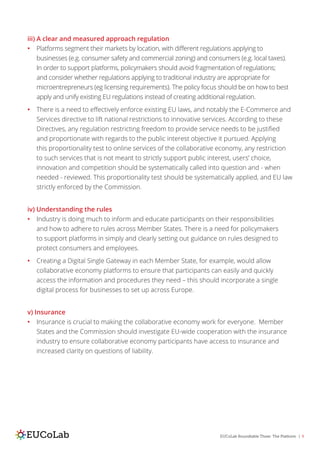 EUCoLab Roundtable Three: The Platform | 9
iii) A clear and measured approach regulation
•	 Platforms segment their markets by location, with different regulations applying to
businesses (e.g. consumer safety and commercial zoning) and consumers (e.g. local taxes).
In order to support platforms, policymakers should avoid fragmentation of regulations;
and consider whether regulations applying to traditional industry are appropriate for
microentrepreneurs (eg licensing requirements). The policy focus should be on how to best
apply and unify existing EU regulations instead of creating additional regulation.
•	 There is a need to effectively enforce existing EU laws, and notably the E-Commerce and
Services directive to lift national restrictions to innovative services. According to these
Directives, any regulation restricting freedom to provide service needs to be justified
and proportionate with regards to the public interest objective it pursued. Applying
this proportionality test to online services of the collaborative economy, any restriction
to such services that is not meant to strictly support public interest, users’ choice,
innovation and competition should be systematically called into question and - when
needed - reviewed. This proportionality test should be systematically applied, and EU law
strictly enforced by the Commission.
iv) Understanding the rules
•	 Industry is doing much to inform and educate participants on their responsibilities
and how to adhere to rules across Member States. There is a need for policymakers
to support platforms in simply and clearly setting out guidance on rules designed to
protect consumers and employees.
•	 Creating a Digital Single Gateway in each Member State, for example, would allow
collaborative economy platforms to ensure that participants can easily and quickly
access the information and procedures they need – this should incorporate a single
digital process for businesses to set up across Europe.
v) Insurance
•	 Insurance is crucial to making the collaborative economy work for everyone. Member
States and the Commission should investigate EU-wide cooperation with the insurance
industry to ensure collaborative economy participants have access to insurance and
increased clarity on questions of liability.
 