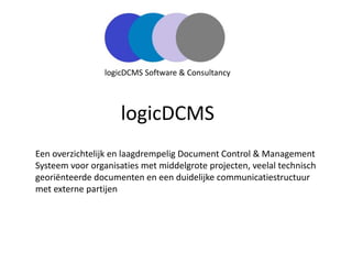 logicDCMS
Een overzichtelijk en laagdrempelig Document Control & Management
Systeem voor organisaties met middelgrote projecten, veelal technisch
georiënteerde documenten en een duidelijke communicatiestructuur
met externe partijen
logicDCMS Software & Consultancy
 