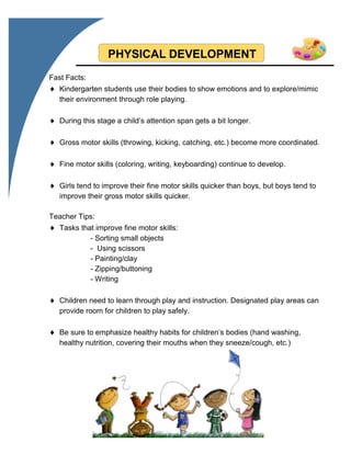PHYSICAL DEVELOPMENT
Fast Facts:
 Kindergarten students use their bodies to show emotions and to explore/mimic
their environment through role playing.
 During this stage a child’s attention span gets a bit longer.
 Gross motor skills (throwing, kicking, catching, etc.) become more coordinated.
 Fine motor skills (coloring, writing, keyboarding) continue to develop.
 Girls tend to improve their fine motor skills quicker than boys, but boys tend to
improve their gross motor skills quicker.
Teacher Tips:
 Tasks that improve fine motor skills:
- Sorting small objects
- Using scissors
- Painting/clay
- Zipping/buttoning
- Writing
 Children need to learn through play and instruction. Designated play areas can
provide room for children to play safely.
 Be sure to emphasize healthy habits for children’s bodies (hand washing,
healthy nutrition, covering their mouths when they sneeze/cough, etc.)
 