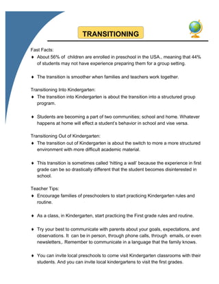 TRANSITIONING
Fast Facts:
 About 56% of children are enrolled in preschool in the USA., meaning that 44%
of students may not have experience preparing them for a group setting.
 The transition is smoother when families and teachers work together.
Transitioning Into Kindergarten:
 The transition into Kindergarten is about the transition into a structured group
program.
 Students are becoming a part of two communities; school and home. Whatever
happens at home will effect a student’s behavior in school and vise versa.
Transitioning Out of Kindergarten:
 The transition out of Kindergarten is about the switch to more a more structured
environment with more difficult academic material.
 This transition is sometimes called ‘hitting a wall’ because the experience in first
grade can be so drastically different that the student becomes disinterested in
school.
Teacher Tips:
 Encourage families of preschoolers to start practicing Kindergarten rules and
routine.
 As a class, in Kindergarten, start practicing the First grade rules and routine.
 Try your best to communicate with parents about your goals, expectations, and
observations. It can be in person, through phone calls, through emails, or even
newsletters,. Remember to communicate in a language that the family knows.
 You can invite local preschools to come visit Kindergarten classrooms with their
students. And you can invite local kindergartens to visit the first grades.
 