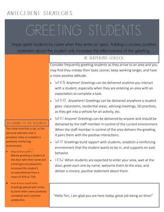 Simply greet students by name when they enter an area. Adding a sincere, positive
statement about the student only increases the effectiveness of the greeting.
A ntece dent I
Consider frequently greeting students as they arrive to an area and you
may find they initiate their tasks sooner, keep working longer, and have
a more positive attitude.
 Anytime! Greetings can be delivered anytime you interact
with a student, especially when they are entering an area with an
expectation to complete a task.
 Anywhere! Greetings can be delivered anywhere a student
goes: classrooms, residential areas, advising meetings, SO practices,
as they get into a vehicle for an activity, etc.
 Anyone! Greetings can be delivered by anyone and should be
delivered by the staff member in control of the current environment.
When the staff member in control of the area delivers the greeting,
it pairs them with the positive interactions.
 Greetings build rapport with students, establish a reinforcing
environment that the student wants to be in, and supports on-task
behavior.
 When students are expected to enter your area, wait at the
door, greet each one by name, welcome them to the area, and
deliver a sincere, positive statement about them.
The initial tone that is set, or the
personal attention that is
provided, helps to establish a
positively reinforcing
environment.
 Allday & Pakurar (2007) –
Merely greeting a student at
the door with their name and
a brief genuine pleasantry
increased the student’s
on-task behavior from a
mean of 45% to 72%.
 Brown & Sulzer-Azaroff (1994) –
Greetings paired with smiles
by bank tellers were positively
correlated with customer
satisfaction.
“Hello Tori, I am glad you are here today, great job being on time!”
 