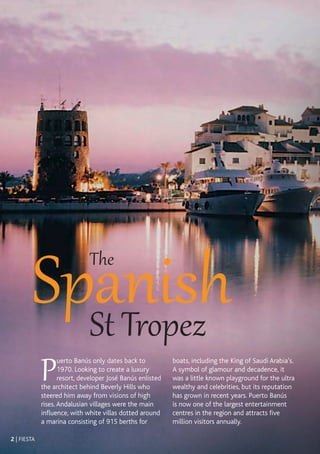 St Tropez
SpanishThe
Puerto Banús only dates back to
1970. Looking to create a luxury
resort, developer José Banús enlisted
the architect behind Beverly Hills who
steered him away from visions of high
rises.Andalusian villages were the main
influence, with white villas dotted around
a marina consisting of 915 berths for
boats, including the King of Saudi Arabia’s.
A symbol of glamour and decadence, it
was a little known playground for the ultra
wealthy and celebrities, but its reputation
has grown in recent years. Puerto Banús
is now one of the largest entertainment
centres in the region and attracts five
million visitors annually.
2 | FIESTA
 