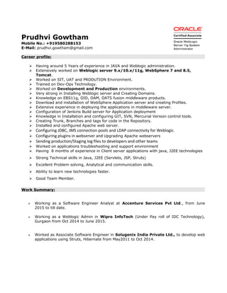 Prudhvi Gowtham
Mobile No.: +919580288153
E-Mail: prudhvi.gowtham@gmail.com
Career profile:
 Having around 5 Years of experience in JAVA and Weblogic administration.
 Extensively worked on Weblogic server 9.x/10.x/11g, WebSphere 7 and 8.5,
Tomcat.
 Worked on SIT, UAT and PRODUTION Environment.
 Trained on Dev-Ops Technology.
 Worked on Development and Production environments.
 Very strong in Installing Weblogic server and Creating Domains.
 Knowledge on EBS11g, OID, OAM, OATS fusion middleware products.
 Download and installation of WebSphere Application server and creating Profiles.
 Extensive experience in deploying the applications in middleware server.
 Configuration of Jenkins Build server for Application deployment
 Knowledge in Installation and configuring GIT, SVN, Mercurial Version control tools.
 Creating Trunk, Branches and tags for code in the Repository.
 Installed and configured Apache web server.
 Configuring JDBC, JMS connection pools and LDAP connectivity for Weblogic.
 Configuring plugins in webserver and Upgrading Apache webservers
 Sending production/Staging log files to developers and other teams
 Worked on applications troubleshooting and support environment
 Having 8 months of experience in Client server applications with java, J2EE technologies
 Strong Technical skills in Java, J2EE (Servlets, JSP, Struts)
 Excellent Problem solving, Analytical and communication skills.
 Ability to learn new technologies faster.
 Good Team Member.
Work Summary:
 Working as a Software Engineer Analyst at Accenture Services Pvt Ltd., from June
2015 to till date.
 Working as a Weblogic Admin in Wipro InfoTech (Under Pay roll of IDC Technology),
Gurgaon from Oct 2014 to June 2015.
 Worked as Associate Software Engineer in Solugenix India Private Ltd., to develop web
applications using Struts, Hibernate from May2011 to Oct 2014.
 