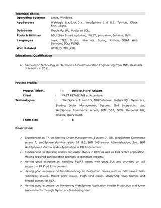 Technical Skills:
Operating Systems Linux, Windows.
AppServers Weblogic 8.x/9.x/10.x, WebSphere 7 & 8.5, Tomcat, Glass
Fish, JBoss.
Databases Oracle 9g,10g, Postgres SQL,
Tools & Utilities BSU (Bea Smart updater), WLST, jvisualvm, Jenkins, SVN.
Languages Java, J2EE, Struts, Hibernate, Spring, Python, SOAP Web
Services, SQL/ PLSQL.
Web Related HTML,DHTML,XML
Educational Qualification
 Bachelor of Technology in Electronics & Communication Engineering from JNTU Kakinada
University in 2011.
Project Profile:
Project Title#1 : Uniqlo Store Taiwan
Client : FAST RETAILING at Accenture.
Technologies : WebSphere 7 and 8.5, DB2Database, PostgreSQL, Dynatrace,
Sterling Order Management System, IBM Integration bus,
WebSphere Commerce server, IBM DB2, SVN, Mercurial HG,
Jenkins, Quick build.
Team Size : 6
Description:
 Experienced as TA on Sterling Order Management System 9, IIB, WebSphere Commerce
server 7, WebSphere Administration 7& 8.5, IBM IHS server Administration, Solr, IBM
WebSphere Extrema scales Application in FR Environment.
 Experienced on checking orders and order status in OMS as well as Call center application.
Making required configuration changes to generate reports.
 Having good exposure on handling P1/P2 issues with good SLA and provided on call
support in FR Prod Environment.
 Having good exposure on troubleshooting on Production Issues such as JVM issues, Solr-
reindexing issues, Mount point issues, High CPU issues, Analyzing Heap Dumps and
Thread dumps for RCA.
 Having good exposure on Monitoring WebSphere Application Health Production and lower
environments through Dynatrace Monitoring tool.
 