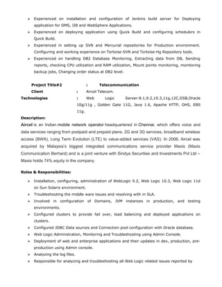  Experienced on installation and configuration of Jenkins build server for Deploying
application for OMS, IIB and WebSphere Applications.
 Experienced on deploying application using Quick Build and configuring schedulers in
Quick Build.
 Experienced in setting up SVN and Mercurial repositories for Production environment.
Configuring and working experience on Tortoise-SVN and Tortoise-Hg Repository tools.
 Experienced on handling DB2 Database Monitoring, Extracting data from DB, Sending
reports, checking CPU utilization and RAM utilization, Mount points monitoring, monitoring
backup jobs, Changing order status at DB2 level.
Project Title#2 : Telecommunication
Client : Aircel Telecom.
Technologies : Web Logic Server-8.1,9.2,10.3,11g,12C,OSB,Oracle
10g/11g , Golden Gate 11G, Java 1.6, Apache HTTP, OHS, EBS
11g.
Description:
Aircel is an Indian mobile network operator headquartered in Chennai, which offers voice and
data services ranging from postpaid and prepaid plans, 2G and 3G services, broadband wireless
access (BWA), Long Term Evolution (LTE) to value-added services (VAS). In 2006, Aircel was
acquired by Malaysia’s biggest integrated communications service provider Maxis (Maxis
Communication Berhard) and is a joint venture with Sindya Securities and Investments Pvt Ltd –
Maxis holds 74% equity in the company.
Roles & Responsibilities:
 Installation, configuring, administration of WebLogic 9.2, Web Logic 10.3, Web Logic 11d
on Sun Solaris environment.
 Troubleshooting the middle ware issues and resolving with in SLA.
 Involved in configuration of Domains, JVM instances in production, and testing
environments.
 Configured clusters to provide fail over, load balancing and deployed applications on
clusters.
 Configured JDBC Data sources and Connection pool configuration with Oracle database.
 Web Logic Administration, Monitoring and Troubleshooting using Admin Console.
 Deployment of web and enterprise applications and their updates in dev, production, pre-
production using Admin console.
 Analyzing the log files.
 Responsible for analyzing and troubleshooting all Web Logic related issues reported by
 