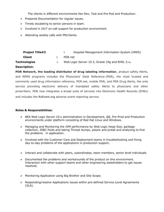 The clients in different environments like Dev, Test and Pre-Pod and Production.
 Prepared Documentation for regular issues.
 Timely escalating to senior persons in team.
 Involved in 24/7 on-call support for production environment.
 Attending weekly calls with PM/clients.
Project Title#3 : Hospital Management Information System (HMIS)
Client : PDR.net
Technologies : Web Logic Server 10.3, Oracle 10g and RHEL 5.x.
Description:
PDR Network, the leading distributor of drug labeling information, product safety Alerts,
and REMS programs includes the Physicians' Desk Reference (PDR), the most trusted and
commonly used drug information reference, PDR.net, mobile PDR, and PDR Drug Alerts, the only
service providing electronic delivery of mandated safety Alerts to physicians and other
prescribers. PDR now integrates a broad suite of services into Electronic Health Records (EHRs)
and includes the RxEvent.org adverse event reporting service.
Roles & Responsibilities:
 BEA Web Logic Server 10.x administration in Development, QA, Pre-Prod and Production
environments under platform consisting of Red Hat Linux and Windows.
 Managing and Monitoring the JVM performance by Web Logic Heap Size, garbage
collection, JDBC Pools and taking Thread dumps, pstack and prstat and analyzing to find
the problems in application.
 Involved with the Customer Care and Deployment teams in troubleshooting and fixing
day-to-day problems of the applications in production support.
 Interact and collaborate with peers, subordinates, team members, senior level individuals
 Documented the problems and workarounds of the product on this environment.
Interaction with other support teams and other engineering stakeholders to get issues
resolved.
 Monitoring Application using Big Brother and Site Scope.
 Responding/resolve Applications issues within pre-defined Service Level Agreements
(SLA).
 