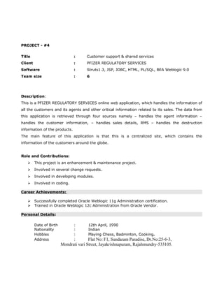 PROJECT - #4
Title : Customer support & shared services
Client : PFIZER REGULATORY SERVICES
Software : Struts1.3, JSP, JDBC, HTML, PL/SQL, BEA Weblogic 9.0
Team size : 6
Description:
This is a PFIZER REGULATORY SERVICES online web application, which handles the information of
all the customers and its agents and other critical information related to its sales. The data from
this application is retrieved through four sources namely – handles the agent information –
handles the customer information, – handles sales details, RMS – handles the destruction
information of the products.
The main feature of this application is that this is a centralized site, which contains the
information of the customers around the globe.
Role and Contributions:
 This project is an enhancement & maintenance project.
 Involved in several change requests.
 Involved in developing modules.
 Involved in coding.
Career Achievements:
 Successfully completed Oracle Weblogic 11g Administration certification.
 Trained in Oracle Weblogic 12c Administration from Oracle Vendor.
Personal Details:
Date of Birth : 12th April, 1990
Nationality : Indian
Hobbies : Playing Chess, Badminton, Cooking.
Address : Flat No: F1, Sundaram Paradise, Dr.No:25-6-3,
Mondrati vari Street, Jayakrishnapuram, Rajahmundry-533105.
 