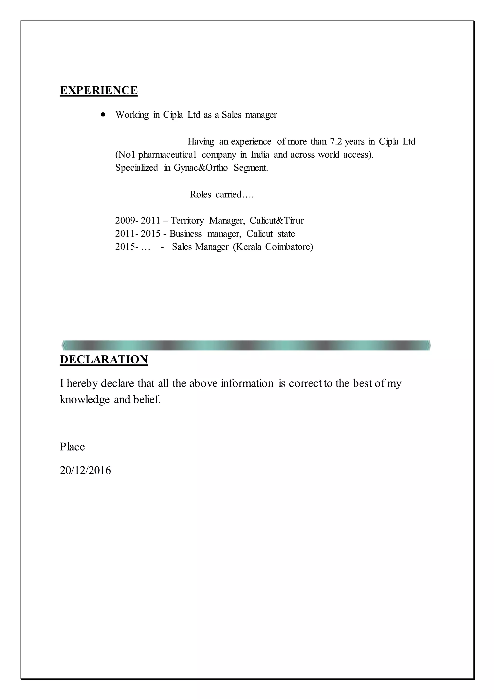 EXPERIENCE
 Working in Cipla Ltd as a Sales manager
Having an experience of more than 7.2 years in Cipla Ltd
(No1 pharmaceutical company in India and across world access).
Specialized in Gynac&Ortho Segment.
Roles carried….
2009- 2011 – Territory Manager, Calicut&Tirur
2011- 2015 - Business manager, Calicut state
2015- … - Sales Manager (Kerala Coimbatore)
DECLARATION
I hereby declare that all the above information is correctto the best of my
knowledge and belief.
Place
20/12/2016
 