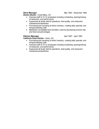 Store Manager May 1994 – November 1999
Boston Market – Costa Mesa, CA
 Oversaw staff of 12-15 employees including scheduling, opening/closing
of restaurant, and performance
 Supervised all levels behind operations, food quality, and restaurant
maintenance/cleanliness
 Purchasing and receiving of entire inventory, creating daily specials, and
hiring/scheduling staff
 Maintained acceptable food and labor costs by decreasing turnover rate
and food cost percentages
Kitchen Manager April 1987 – April 1993
California Pizza Kitchen – Irvine, CA
 Purchasing and receiving of entire inventory, creating daily specials, and
hiring/scheduling staff
 Oversaw staff of 10-12 employees including scheduling, opening/closing
of restaurant, and performance
 Supervised all levels behind operations, food quality, and restaurant
maintenance/cleanliness
 