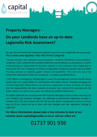 Property Managers -
Do your Landlords have an up-to-date
Legionella Risk Assessment?
By Law, all Commercial and residential landlords must Carry out a Legionella risk assessment.
This is stated under legislation “HSE, HSG 274 Part 2 (Page 45)
“Shared premises and residential accommodation: Landlords Residential accommodation:
Landlords 2.138 Landlords who provide residential accommodation, as the person in control
of the premises or responsible for the water systems in their premises, have a legal duty to
ensure that the risk of exposure of tenants to legionella is properly assessed and controlled.
This duty extends to residents, guests, tenants and customers. They can carry out a risk
assessment themselves if they are competent, or employ somebody who is.
2.139 Where a managing (or letting) agent is used, the management contract should clearly
specify who has responsibility for maintenance and safety checks, including managing the
risk from legionella. Where there is no contract or agreement in place or it does not specify
who has responsibility, the duty is placed on whoever has control of the premises and the
water system in it, and in most cases, this will be the landlord themselves. “
At Capital Legionella we currently work with Property Managers across London ensuring that
both landlord and property managers are adhering to Government legislation brought in
October 2013. We work closely with the HSE and the Water management society to ensure
that all of our clients are up to date with any changes and new legislation relating to
Legionella.
For More information please take a few minutes to look at our
website www.capitallegionella.co.uk or call our office on:
01737 901 936
 
