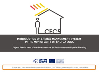 This project is implemented through the CENTRAL EUROPE Programme co-financed by the ERDF.
INTRODUCTION OF ENERGY MANAGEMENT SYSTEM
IN THE MUNICIPALITY OF ŠKOFJA LOKA
Tatjana Bernik, head of the department for the Environment and Spatial Planning
 