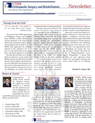 Volume 4, Issue 2
To be among the premier academic
Orthopaedic Departments in the country
Education Patient care ResearchConnecting
Newsletter
Message from the Chair
“If I try and fail, I can handle it…
it’s not trying that I can’t accept.”
		 --Michael Jordan
The goal of the UTMB Department
of Orthopaedic Surgery and Rehabili-
tation (DOSR) is clearly defined by its
mission statement: to be considered by
others (in the institution, region, and na-
tion) among the best at what we do. The
DOSR fully appreciates the difficulty
inherent in this aspiration, but if we
have to work hard (which we do every
day), what better purpose to strive for?
The plan that will allow us to accom-
plish our objective is quite simple; the
DOSR requests only that all its members
(faculty, staff, residents, and administra-
tors) are dedicated to becoming the best
they can be at their particular jobs. If we
all truly commit to meeting our individ-
ual challenges, our success (individual
anddepartmental)isvirtuallyguaranteed.
The price that must be paid for this
success will call for a basic change in
our approach to our professional re-
sponsibilities…and change is always
difficult. This is especially true of any
meaningful change (stop smoking, lose
weight, develop new skills/hobbies,
preserve quality time for family and
friends, etc.). Many of our colleagues
will fully embrace our new paradigm;
some will not. The DOSR respects
the fact that this is a decision that all
must make for themselves; however,
the focus of the DOSR will always
remain firmly on its stated mission.
We have the critical resources and
personnel with which to begin accom-
plishing our goals. In fact, in a rela-
tively brief period of time the DOSR
has already significantly enhanced
every aspect of its daily operations:
increasedclinicalproductivity,improved
educational forums/activities, and more
prolific scientific research/publications.
Moreover, we have now begun to re-
ceive something we’ve been striving to
deserve…recognition. And these acco-
lades will provide the impetus the DOSR
needs as it augments its current resource/
personnel foundation with additional
talented persons who share our vision.
So when I am approached by peo-
ple throughout our system who con-
fide that they’ve heard “that there are
a lot of changes/transitions occur-
ring in Orthopaedics,” I merely look
at where we were, appreciate where
we are now, and eagerly anticipate the
future toward which we are heading.
	 --Ronald W. Lindsey, MD
Congratulations to
DOSR faculty member
Dr. Zbigniew Gugala.
Dr. Gugala was recently
inducted as a member
into the American Acad-
emy of Orthopaedic Sur-
geons (AAOS). We also
congratulate the follow-
ing DOSR alumni on their induction as
fellows into the AAOS:
Gurpreet Bajaj, MD
Clinton S. Bell, MD
Steven Dale Eggleston, MD
Christopher English, MD
Stefan Kreuzer, MD
James B. Westmoreland, MD
•
•
•
•
•
•
UTMB’s DOSR proud-
ly announces the com-
mencement of an exciting
new clinical trial on gene
therapy and diabetic
foot ulcers, with Dr.
Maria T. Guidry serving
as principal investigator. We are one of
25 sites nationwide, with only two study
sites in Texas. This trial, sponsored by
MATRIX, will study the effects of Ex-
cellaratetm
(GAM 501) (Ad5PDGF-B/bo-
vine type 1 collagen gel) for the potential
treatment of neuropathic non-healing
diabetic foot ulcers. Study results to date
indicate that this research may lead to the
world’s first FDA-approved use of gene
therapy to stimulate wound healing. The
DOSR is honored to participate in this
cutting-edge research. The trial has been
gaining media coverage nationwide, so
watch for the news in coming weeks.
The Perioperative Governance Com-
mittee recently commended the fac-
ulty and leadership of the Department
of Orthopaedic Surgery & Rehabili-
tation for the significant role they
have played in increasing the utiliza-
tion of the Rebecca Sealy Operating
Room by 44% from March 2007 to
March 2008. We extend our thanks to
our faculty and leadership and look
forward to the opportunities for fur-
ther improvement that lie ahead in
the coming year.
Honors & Awards
 