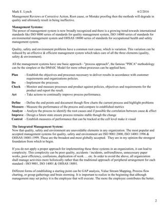 Mark E. Lynch 6/2/2016
Management Reviews or Corrective Action, Root cause, or Mistake proofing then the methods will degrade in
quality and ultimately result in being ineffective.
Management Systems:
The power of management system is now broadly recognized and there is a growing trend towards international
standards like ISO 9000 series of standards for quality management system, ISO 14000 series of standards for
environmental management system and OHSAS 18000 series of standards for occupational health and safety
management system.
Quality, safety and environment problems have a common root cause, which is variation. This variation can be
reduced by an effective & efficient management system which takes care of all the three elements (quality,
safety & environment).
All the management systems have one basic approach - "process approach", the famous "PDCA" methodology
can be the simplest or the DMAIC Model for more robust processes can be applied here.
Plan - Establish the objectives and processes necessary to deliver results in accordance with customer
requirements and organizations policies.
Do - Implement the processes.
Check - Monitor and measure processes and product against policies, objectives and requirements for the
product and report the result.
Act - Take actions to continually improve process performance.
Define - Define the end points and document though flow charts the current process and highlight problems
Measure - Measure the performance of the process and compare to established metrics
Analyze - Analyze the process to identify the root causes and if possible the correlation between cause & effect
Improve - Design a future state ensure process remains stable though the change
Control - Establish measures of performance that can be tracked at the cell level make it visual
The Integrated Management System:
Now that quality, safety and environment are unavoidable elements in any organization. The most popular and
accepted management systems for quality, safety and environment are ISO 9001:2000, ISO 14001:1996 &
OHSAS 18001:1999. These are the broadest and most globally accepted. They are in my opinion the strongest
foundation from which to begin.
If you do not apply a proper approach for implementing these three systems in an organization, it can lead to
complexity. This complexity can be poor quality, accidents / incidents, unfriendliness, unnecessary paper
works, poor efficiency, confusions, duplication of work … etc. In order to avoid the above, all organization
shall manage activities more holistically rather than the traditional approach of peripheral arrangement for each
standard - ISO 9001, ISO 14001 & OHSAS 18001.
Different forms of establishing a starting point can be GAP analysis, Value Stream Mapping, Process flow
charting, or group gatherings and brain storming. It is important to realize in the beginning that although
management may set policy it is the employee that will execute. The more the employee contributes the better.
2
 