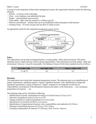Mark E. Lynch 6/2/2016
Coming in to the integration of these three management system, the organization should consider the following
elements:
 Holistic – everyone on the same page
 Clear – every employee can understand the plan
 Simple – in presentation and execution
 Value added – adds value the customer is willing to pay for
 Effective and efficient – timeline that can be accomplished without disruption of the business
 Common Sense – If it does not pass this test then we made an error.
An appropriate model for this integrated management system can be:
Policy:
The organization can develop an integrated policy covering quality, safety and environment. This policy
statement may be simple and may clearly express organization's vision and mission towards quality, safety and
environment. However, it must be measurable. The linking of clauses for the three standards can be as follows.
ISO 9001:2000 ISO14001:1996 OHSAS 18001:1999
1 5.1 & 5.3 4.2 4.2
Planning:
The organization has to plan their integrated management system. The planning may cover identification of
quality requirements, significant aspects / impacts, significant hazards / risks, identification of legal and
regulatory requirements, setting of objectives / targets / program (s), development of structure &
responsibilities, development of documentation (manual, procedures, work instructions … etc), emergency
preparedness & response … etc.
This planning stage can be classified as following.
 Identifications of needs, requirements & analysis of critical issues (1) Top Level X
 Selection of significant issues (2) Top Level TTI
 Setting of objectives, targets & program(s) (3) Action plans
 Identification of resources (4) Skill set assessment
 Identification of organizational structure, roles, responsibilities and authorities (5) Policies
 Planning of operational processes (6) Process Flow Charts
 Emergency preparedness & response (7) Planning, Drill, Practice, Improve
3
 