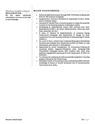 Resume: Ashok Singh 3|P a g e
References: Available on Request.
D E C L A R A T I O N
All the above mentioned
information’s are true to the best
of my knowledge.
M A J O R A C H I E V E M E N T S
 Garnered additional revenue through OOH, TV & Radio clubbing with
Print for TOI exclusive Campaign.
 Assigned Govt. Vertical in Dehradun & responsible for Govt. clients
base in Garhwal region.
 Launched ET Wealth Plus a financial product to target the potential
investor for the banking products in Dehradun market.
 Strategizing & implementing various CSR activities with Govt.
Departments & PSU’s. (Go Green, Blood donation, Ozone day, Auto
Expo, Education fair etc.)
 6 years of Ideation & Implementation of exclusive Energy
Conservation Campaign with Department of Energy for three
consecutive Year and launched Calendar of best paintings of school
children’s.
 As a part of Govt. vertical team conducted Resurgent Uttarakhand
Conclave with multiple Govt. Department & PSU’s at Delhi, on road
ahead plans post disaster in Uttarakhand.
 Appreciated by senior management for innovations/initiatives &
launching Airport magazine/Chardham yatra Campaign/Skill
Uttarakhand Campaign/various CSR initiative with state level
audience engagement sponsored by Govt Department. & PSU’s of
Dehradun.
 To enhance the professional skill successfully completed e-learning
program offered by The Times Group.
 Attended 3 month of E learning course conducted by ISRO with brief
knowledge of basics of remote sensing & role of Communication
instruments & its utility.
 
