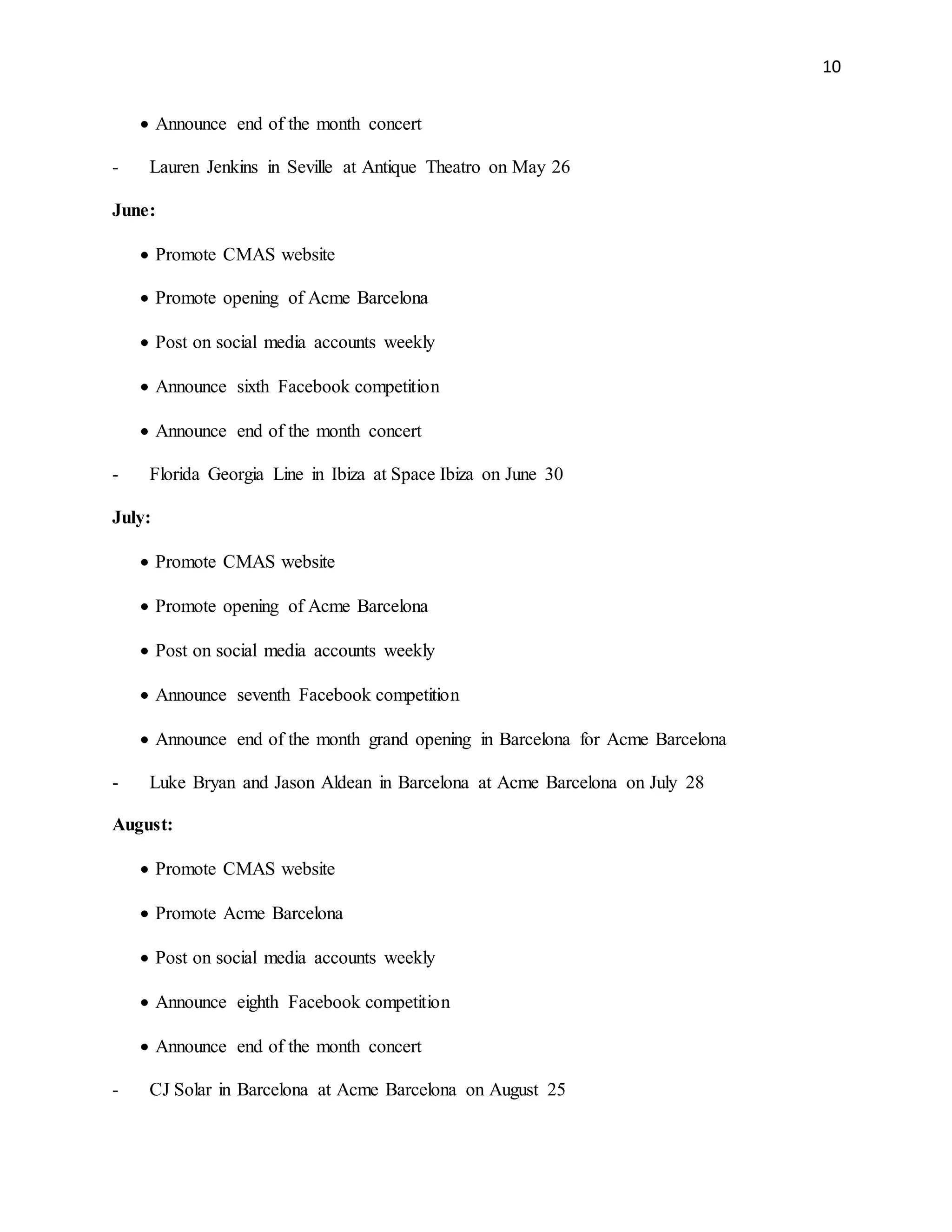 10
 Announce end of the month concert
- Lauren Jenkins in Seville at Antique Theatro on May 26
June:
 Promote CMAS website
 Promote opening of Acme Barcelona
 Post on social media accounts weekly
 Announce sixth Facebook competition
 Announce end of the month concert
- Florida Georgia Line in Ibiza at Space Ibiza on June 30
July:
 Promote CMAS website
 Promote opening of Acme Barcelona
 Post on social media accounts weekly
 Announce seventh Facebook competition
 Announce end of the month grand opening in Barcelona for Acme Barcelona
- Luke Bryan and Jason Aldean in Barcelona at Acme Barcelona on July 28
August:
 Promote CMAS website
 Promote Acme Barcelona
 Post on social media accounts weekly
 Announce eighth Facebook competition
 Announce end of the month concert
- CJ Solar in Barcelona at Acme Barcelona on August 25
 