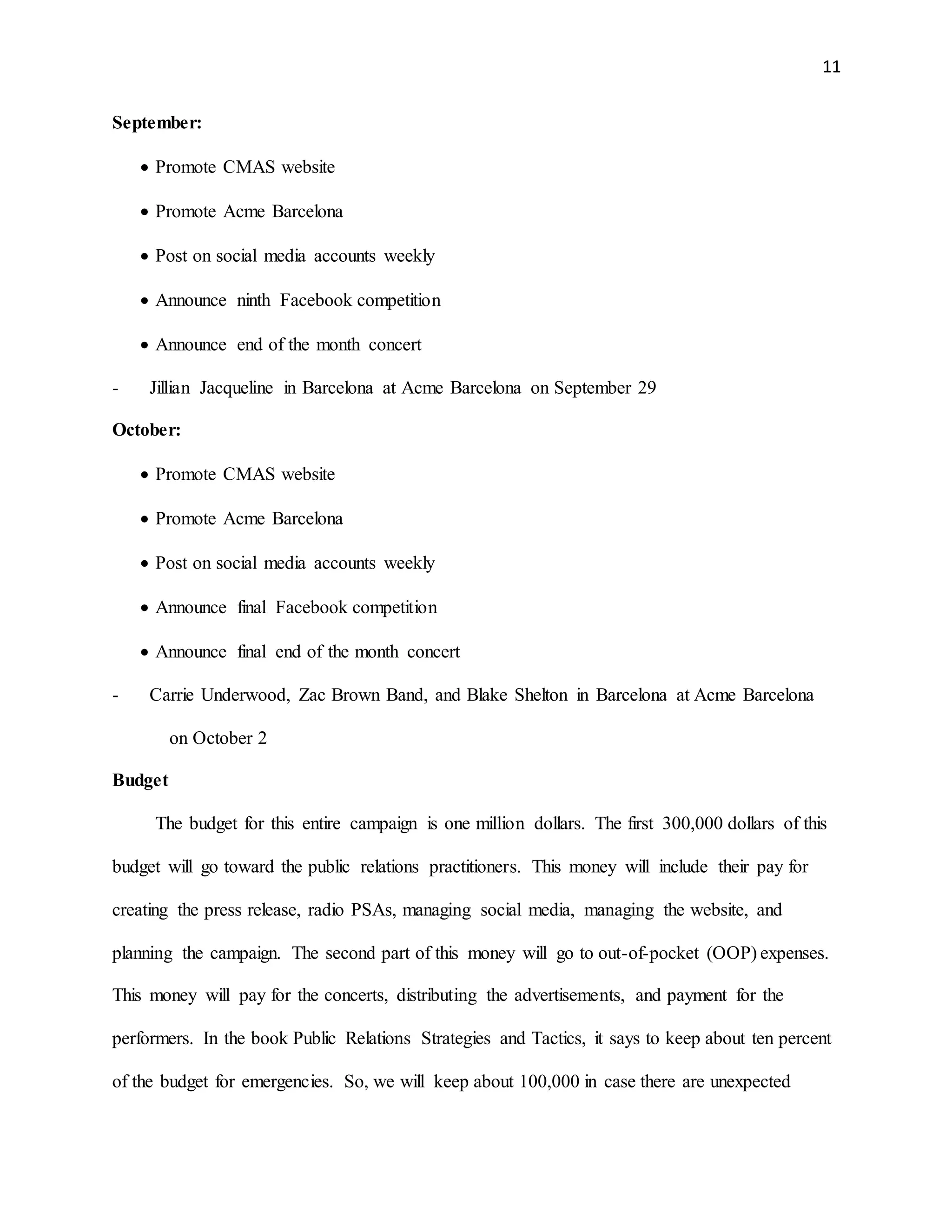 11
September:
 Promote CMAS website
 Promote Acme Barcelona
 Post on social media accounts weekly
 Announce ninth Facebook competition
 Announce end of the month concert
- Jillian Jacqueline in Barcelona at Acme Barcelona on September 29
October:
 Promote CMAS website
 Promote Acme Barcelona
 Post on social media accounts weekly
 Announce final Facebook competition
 Announce final end of the month concert
- Carrie Underwood, Zac Brown Band, and Blake Shelton in Barcelona at Acme Barcelona
on October 2
Budget
The budget for this entire campaign is one million dollars. The first 300,000 dollars of this
budget will go toward the public relations practitioners. This money will include their pay for
creating the press release, radio PSAs, managing social media, managing the website, and
planning the campaign. The second part of this money will go to out-of-pocket (OOP) expenses.
This money will pay for the concerts, distributing the advertisements, and payment for the
performers. In the book Public Relations Strategies and Tactics, it says to keep about ten percent
of the budget for emergencies. So, we will keep about 100,000 in case there are unexpected
 