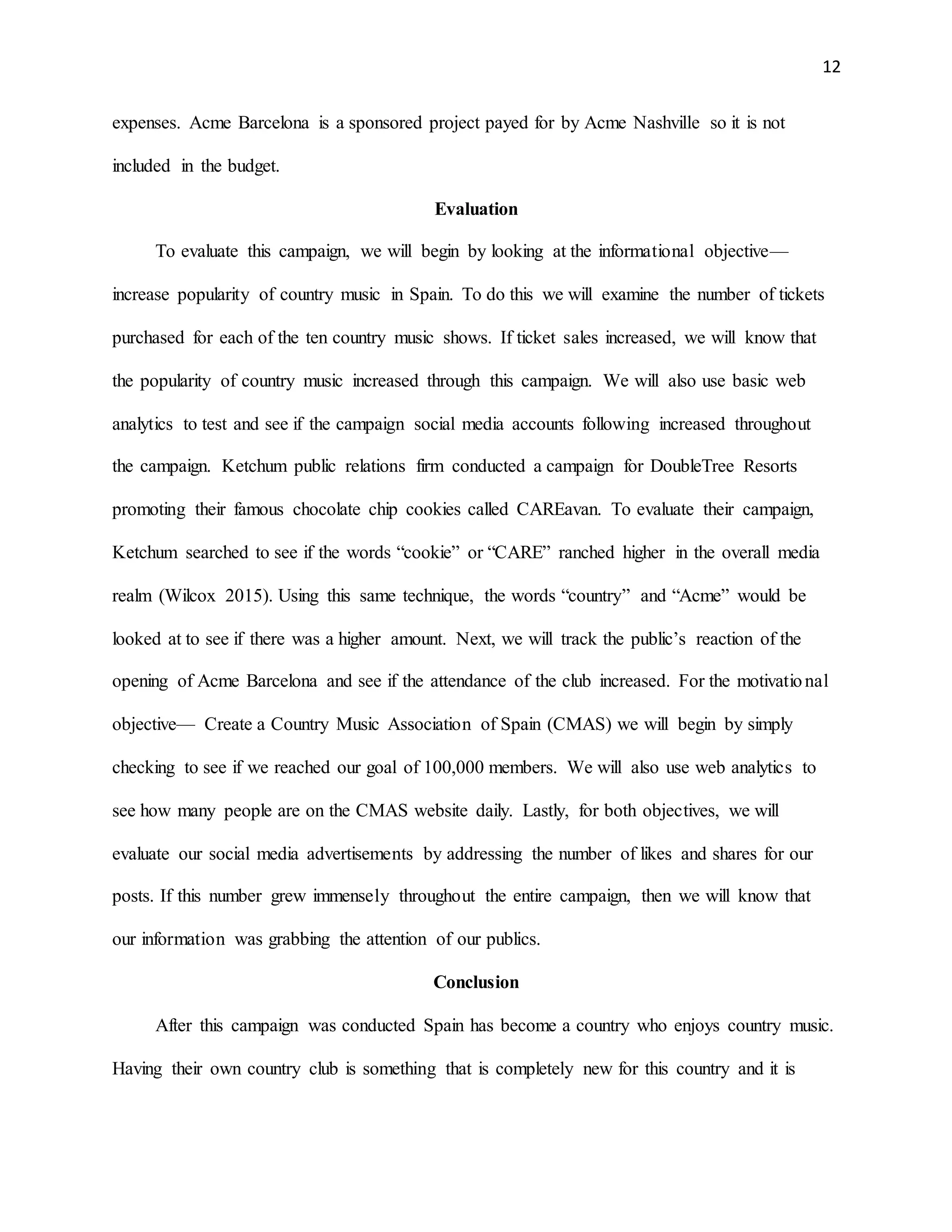 12
expenses. Acme Barcelona is a sponsored project payed for by Acme Nashville so it is not
included in the budget.
Evaluation
To evaluate this campaign, we will begin by looking at the informational objective—
increase popularity of country music in Spain. To do this we will examine the number of tickets
purchased for each of the ten country music shows. If ticket sales increased, we will know that
the popularity of country music increased through this campaign. We will also use basic web
analytics to test and see if the campaign social media accounts following increased throughout
the campaign. Ketchum public relations firm conducted a campaign for DoubleTree Resorts
promoting their famous chocolate chip cookies called CAREavan. To evaluate their campaign,
Ketchum searched to see if the words “cookie” or “CARE” ranched higher in the overall media
realm (Wilcox 2015). Using this same technique, the words “country” and “Acme” would be
looked at to see if there was a higher amount. Next, we will track the public’s reaction of the
opening of Acme Barcelona and see if the attendance of the club increased. For the motivational
objective— Create a Country Music Association of Spain (CMAS) we will begin by simply
checking to see if we reached our goal of 100,000 members. We will also use web analytics to
see how many people are on the CMAS website daily. Lastly, for both objectives, we will
evaluate our social media advertisements by addressing the number of likes and shares for our
posts. If this number grew immensely throughout the entire campaign, then we will know that
our information was grabbing the attention of our publics.
Conclusion
After this campaign was conducted Spain has become a country who enjoys country music.
Having their own country club is something that is completely new for this country and it is
 