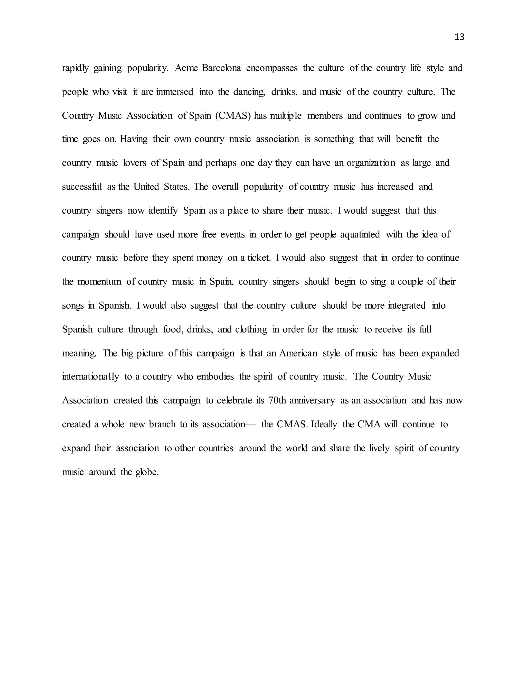 13
rapidly gaining popularity. Acme Barcelona encompasses the culture of the country life style and
people who visit it are immersed into the dancing, drinks, and music of the country culture. The
Country Music Association of Spain (CMAS) has multiple members and continues to grow and
time goes on. Having their own country music association is something that will benefit the
country music lovers of Spain and perhaps one day they can have an organization as large and
successful as the United States. The overall popularity of country music has increased and
country singers now identify Spain as a place to share their music. I would suggest that this
campaign should have used more free events in order to get people aquatinted with the idea of
country music before they spent money on a ticket. I would also suggest that in order to continue
the momentum of country music in Spain, country singers should begin to sing a couple of their
songs in Spanish. I would also suggest that the country culture should be more integrated into
Spanish culture through food, drinks, and clothing in order for the music to receive its full
meaning. The big picture of this campaign is that an American style of music has been expanded
internationally to a country who embodies the spirit of country music. The Country Music
Association created this campaign to celebrate its 70th anniversary as an association and has now
created a whole new branch to its association— the CMAS. Ideally the CMA will continue to
expand their association to other countries around the world and share the lively spirit of country
music around the globe.
 