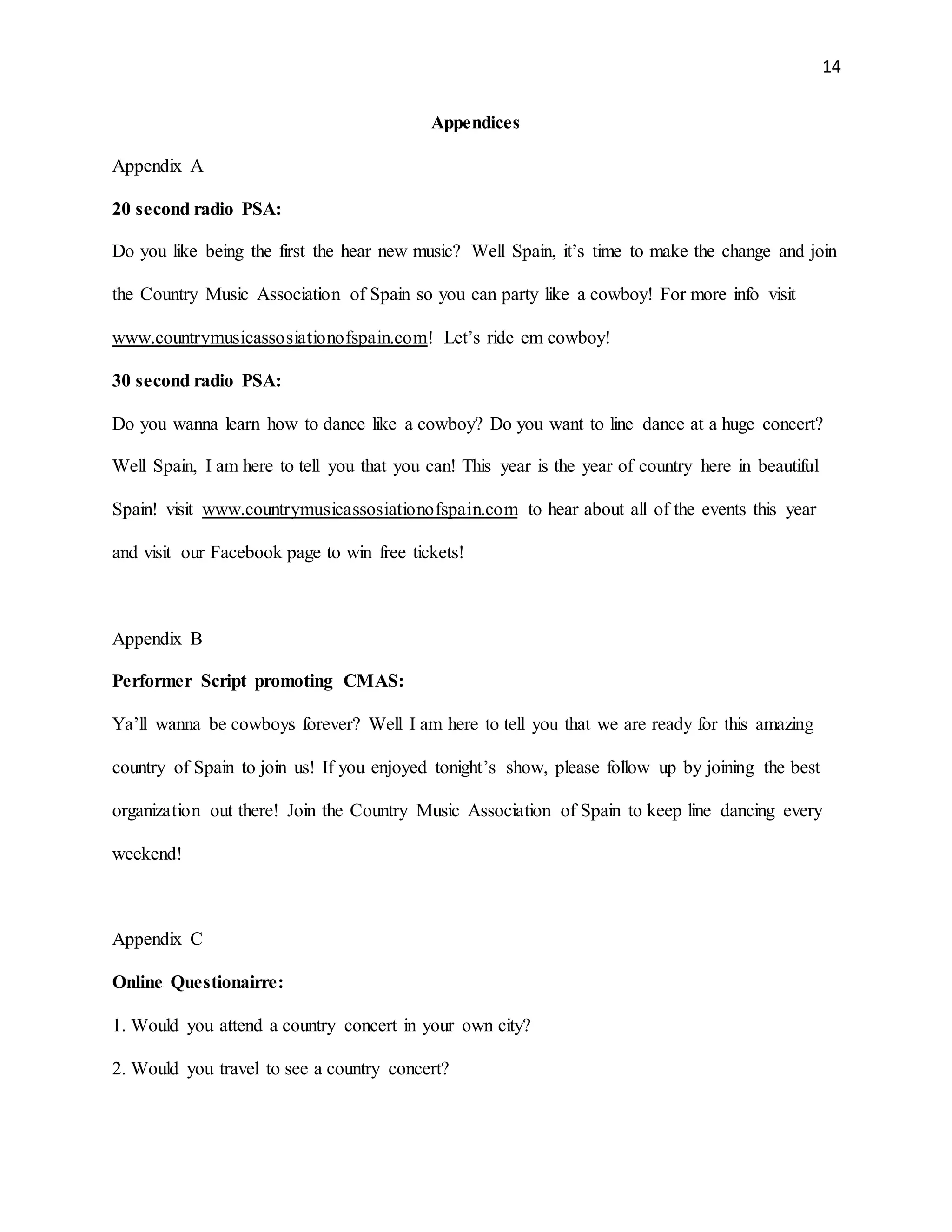 14
Appendices
Appendix A
20 second radio PSA:
Do you like being the first the hear new music? Well Spain, it’s time to make the change and join
the Country Music Association of Spain so you can party like a cowboy! For more info visit
www.countrymusicassosiationofspain.com! Let’s ride em cowboy!
30 second radio PSA:
Do you wanna learn how to dance like a cowboy? Do you want to line dance at a huge concert?
Well Spain, I am here to tell you that you can! This year is the year of country here in beautiful
Spain! visit www.countrymusicassosiationofspain.com to hear about all of the events this year
and visit our Facebook page to win free tickets!
Appendix B
Performer Script promoting CMAS:
Ya’ll wanna be cowboys forever? Well I am here to tell you that we are ready for this amazing
country of Spain to join us! If you enjoyed tonight’s show, please follow up by joining the best
organization out there! Join the Country Music Association of Spain to keep line dancing every
weekend!
Appendix C
Online Questionairre:
1. Would you attend a country concert in your own city?
2. Would you travel to see a country concert?
 