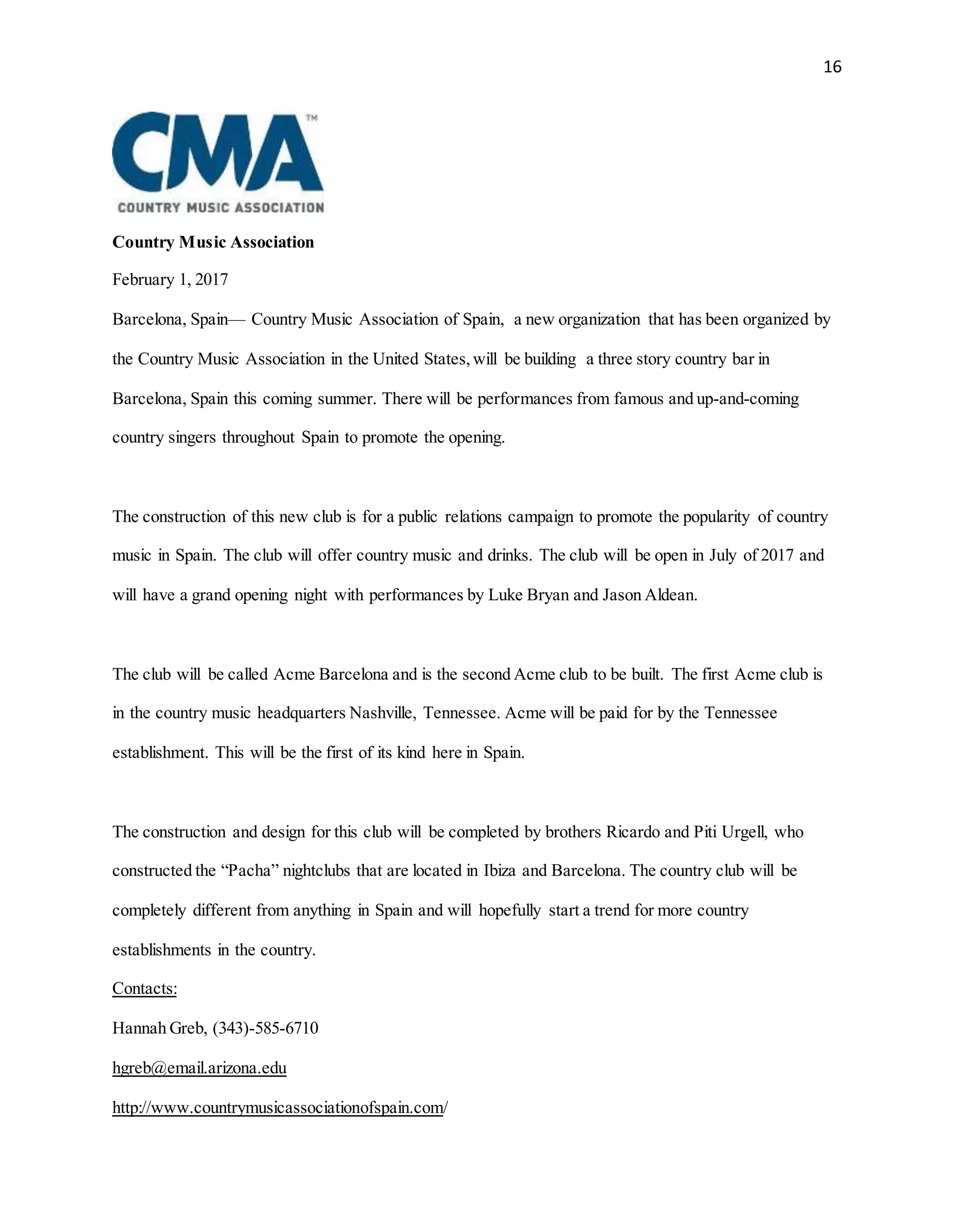 16
Country Music Association
February 1, 2017
Barcelona, Spain— Country Music Association of Spain, a new organization that has been organized by
the Country Music Association in the United States,will be building a three story country bar in
Barcelona, Spain this coming summer. There will be performances from famous and up-and-coming
country singers throughout Spain to promote the opening.
The construction of this new club is for a public relations campaign to promote the popularity of country
music in Spain. The club will offer country music and drinks. The club will be open in July of 2017 and
will have a grand opening night with performances by Luke Bryan and Jason Aldean.
The club will be called Acme Barcelona and is the second Acme club to be built. The first Acme club is
in the country music headquarters Nashville, Tennessee. Acme will be paid for by the Tennessee
establishment. This will be the first of its kind here in Spain.
The construction and design for this club will be completed by brothers Ricardo and Piti Urgell, who
constructed the “Pacha” nightclubs that are located in Ibiza and Barcelona. The country club will be
completely different from anything in Spain and will hopefully start a trend for more country
establishments in the country.
Contacts:
Hannah Greb, (343)-585-6710
hgreb@email.arizona.edu
http://www.countrymusicassociationofspain.com/
 