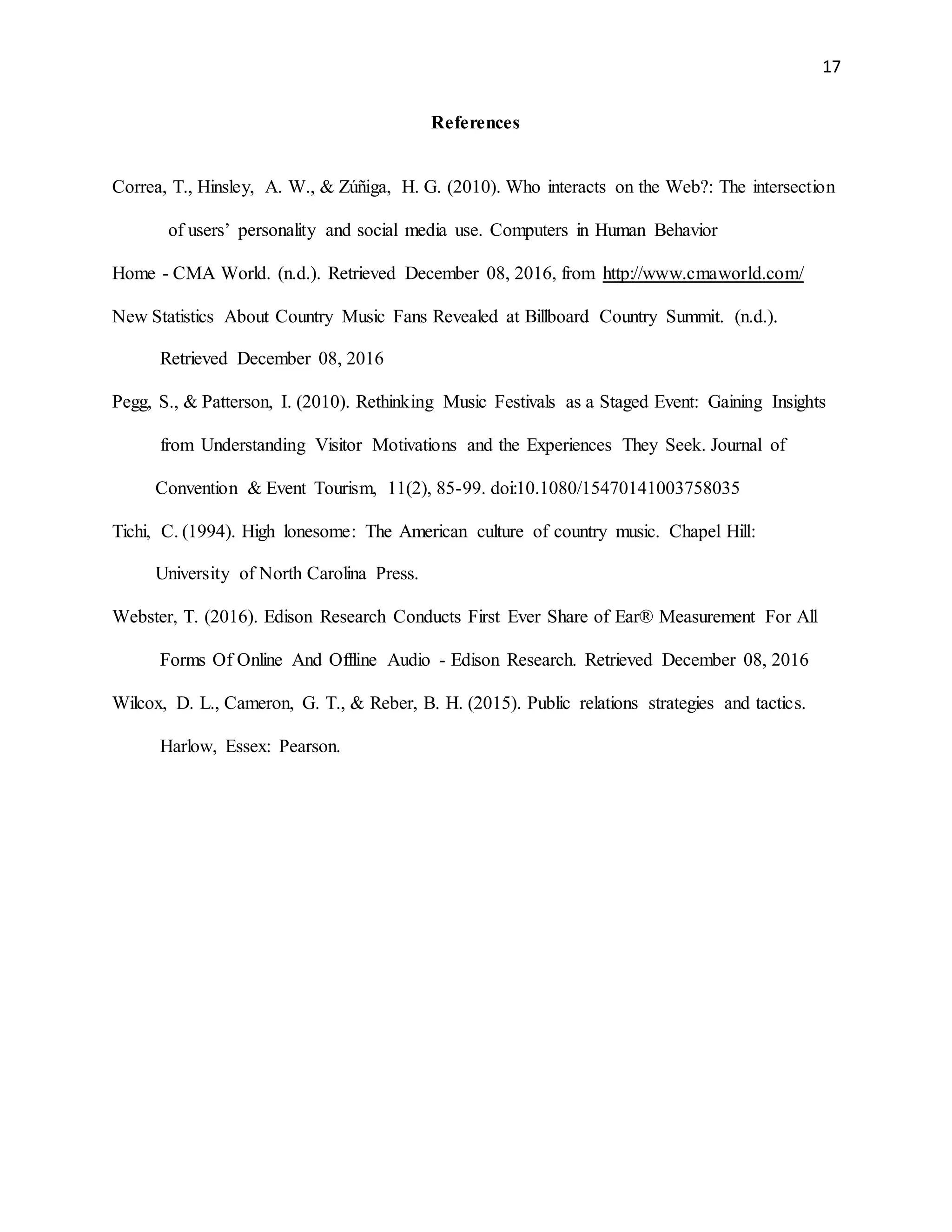 17
References
Correa, T., Hinsley, A. W., & Zúñiga, H. G. (2010). Who interacts on the Web?: The intersection
of users’ personality and social media use. Computers in Human Behavior
Home - CMA World. (n.d.). Retrieved December 08, 2016, from http://www.cmaworld.com/
New Statistics About Country Music Fans Revealed at Billboard Country Summit. (n.d.).
Retrieved December 08, 2016
Pegg, S., & Patterson, I. (2010). Rethinking Music Festivals as a Staged Event: Gaining Insights
from Understanding Visitor Motivations and the Experiences They Seek. Journal of
Convention & Event Tourism, 11(2), 85-99. doi:10.1080/15470141003758035
Tichi, C. (1994). High lonesome: The American culture of country music. Chapel Hill:
University of North Carolina Press.
Webster, T. (2016). Edison Research Conducts First Ever Share of Ear® Measurement For All
Forms Of Online And Offline Audio - Edison Research. Retrieved December 08, 2016
Wilcox, D. L., Cameron, G. T., & Reber, B. H. (2015). Public relations strategies and tactics.
Harlow, Essex: Pearson.
 