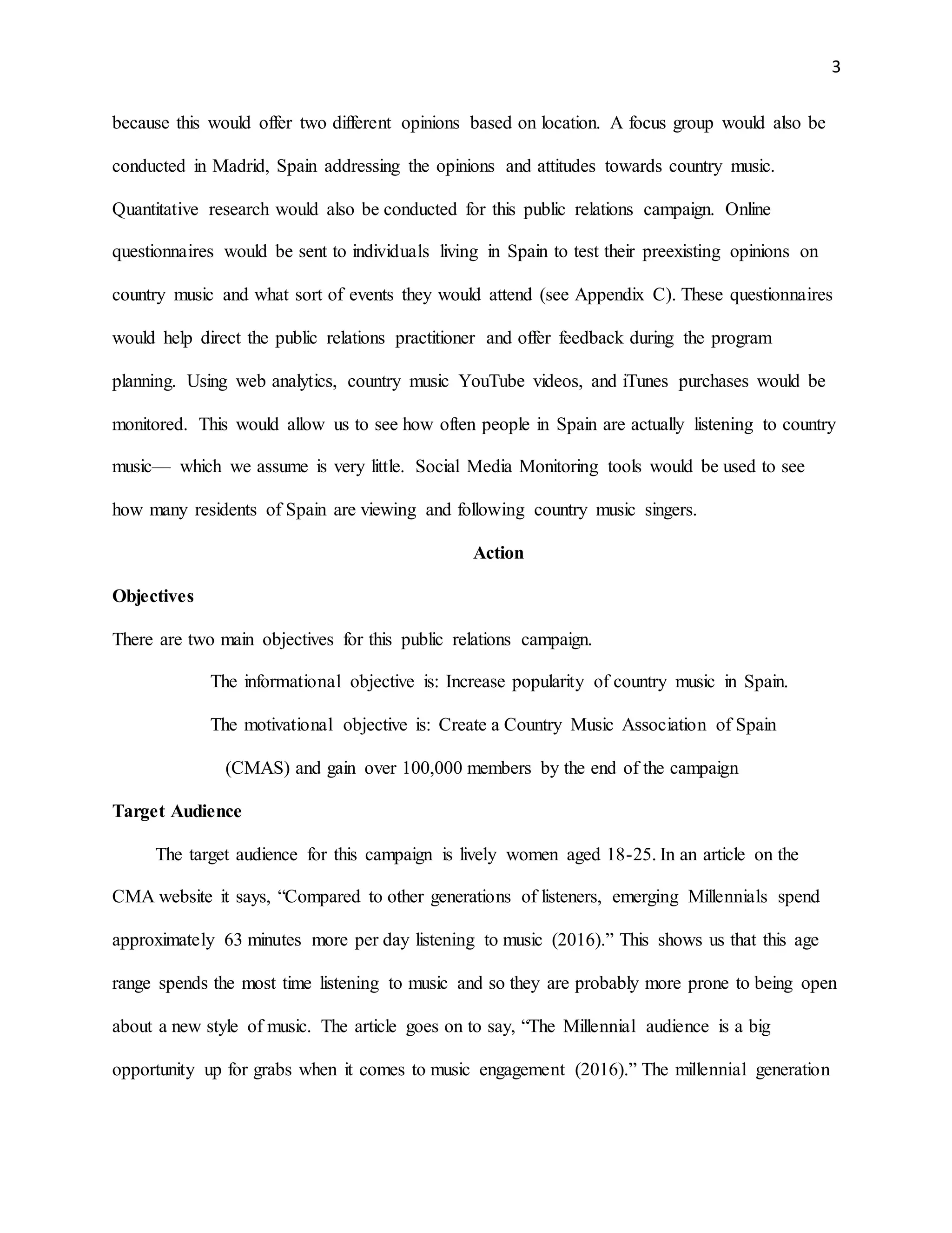 3
because this would offer two different opinions based on location. A focus group would also be
conducted in Madrid, Spain addressing the opinions and attitudes towards country music.
Quantitative research would also be conducted for this public relations campaign. Online
questionnaires would be sent to individuals living in Spain to test their preexisting opinions on
country music and what sort of events they would attend (see Appendix C). These questionnaires
would help direct the public relations practitioner and offer feedback during the program
planning. Using web analytics, country music YouTube videos, and iTunes purchases would be
monitored. This would allow us to see how often people in Spain are actually listening to country
music— which we assume is very little. Social Media Monitoring tools would be used to see
how many residents of Spain are viewing and following country music singers.
Action
Objectives
There are two main objectives for this public relations campaign.
The informational objective is: Increase popularity of country music in Spain.
The motivational objective is: Create a Country Music Association of Spain
(CMAS) and gain over 100,000 members by the end of the campaign
Target Audience
The target audience for this campaign is lively women aged 18-25. In an article on the
CMA website it says, “Compared to other generations of listeners, emerging Millennials spend
approximately 63 minutes more per day listening to music (2016).” This shows us that this age
range spends the most time listening to music and so they are probably more prone to being open
about a new style of music. The article goes on to say, “The Millennial audience is a big
opportunity up for grabs when it comes to music engagement (2016).” The millennial generation
 