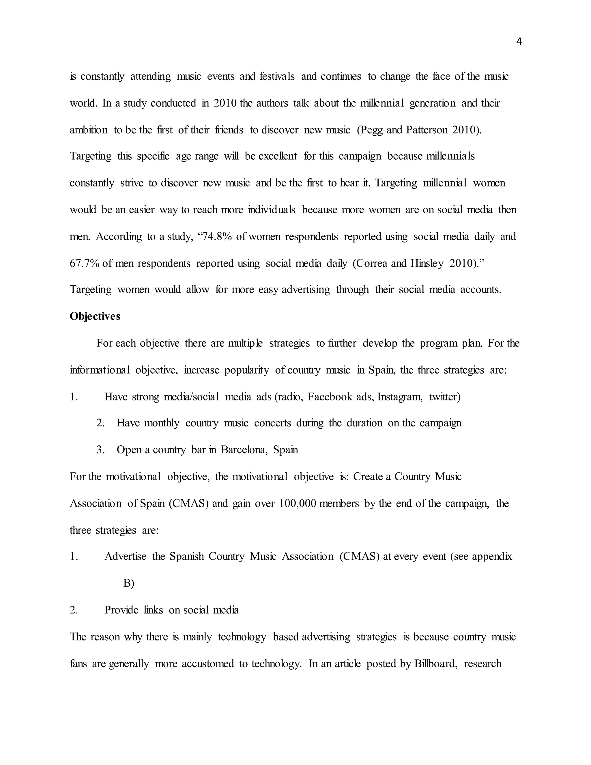 4
is constantly attending music events and festivals and continues to change the face of the music
world. In a study conducted in 2010 the authors talk about the millennial generation and their
ambition to be the first of their friends to discover new music (Pegg and Patterson 2010).
Targeting this specific age range will be excellent for this campaign because millennials
constantly strive to discover new music and be the first to hear it. Targeting millennial women
would be an easier way to reach more individuals because more women are on social media then
men. According to a study, “74.8% of women respondents reported using social media daily and
67.7% of men respondents reported using social media daily (Correa and Hinsley 2010).”
Targeting women would allow for more easy advertising through their social media accounts.
Objectives
For each objective there are multiple strategies to further develop the program plan. For the
informational objective, increase popularity of country music in Spain, the three strategies are:
1. Have strong media/social media ads (radio, Facebook ads, Instagram, twitter)
2. Have monthly country music concerts during the duration on the campaign
3. Open a country bar in Barcelona, Spain
For the motivational objective, the motivational objective is: Create a Country Music
Association of Spain (CMAS) and gain over 100,000 members by the end of the campaign, the
three strategies are:
1. Advertise the Spanish Country Music Association (CMAS) at every event (see appendix
B)
2. Provide links on social media
The reason why there is mainly technology based advertising strategies is because country music
fans are generally more accustomed to technology. In an article posted by Billboard, research
 