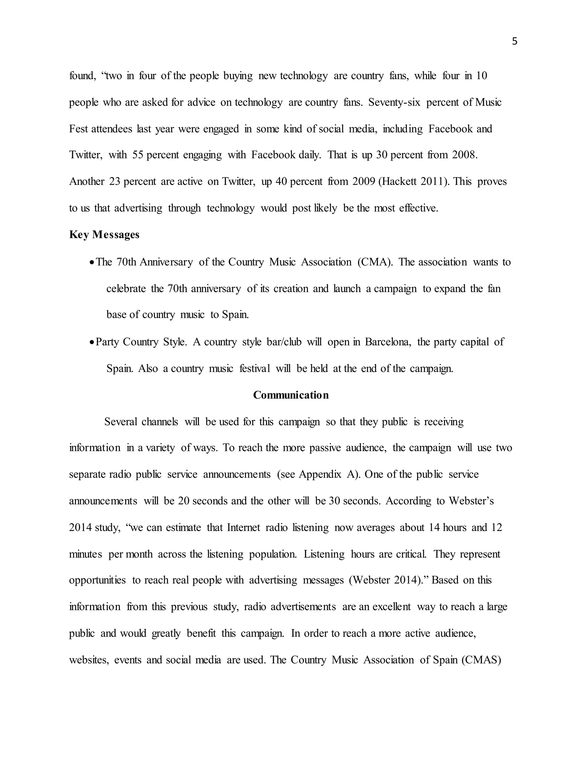 5
found, “two in four of the people buying new technology are country fans, while four in 10
people who are asked for advice on technology are country fans. Seventy-six percent of Music
Fest attendees last year were engaged in some kind of social media, including Facebook and
Twitter, with 55 percent engaging with Facebook daily. That is up 30 percent from 2008.
Another 23 percent are active on Twitter, up 40 percent from 2009 (Hackett 2011). This proves
to us that advertising through technology would post likely be the most effective.
Key Messages
The 70th Anniversary of the Country Music Association (CMA). The association wants to
celebrate the 70th anniversary of its creation and launch a campaign to expand the fan
base of country music to Spain.
Party Country Style. A country style bar/club will open in Barcelona, the party capital of
Spain. Also a country music festival will be held at the end of the campaign.
Communication
Several channels will be used for this campaign so that they public is receiving
information in a variety of ways. To reach the more passive audience, the campaign will use two
separate radio public service announcements (see Appendix A). One of the public service
announcements will be 20 seconds and the other will be 30 seconds. According to Webster’s
2014 study, “we can estimate that Internet radio listening now averages about 14 hours and 12
minutes per month across the listening population. Listening hours are critical. They represent
opportunities to reach real people with advertising messages (Webster 2014).” Based on this
information from this previous study, radio advertisements are an excellent way to reach a large
public and would greatly benefit this campaign. In order to reach a more active audience,
websites, events and social media are used. The Country Music Association of Spain (CMAS)
 