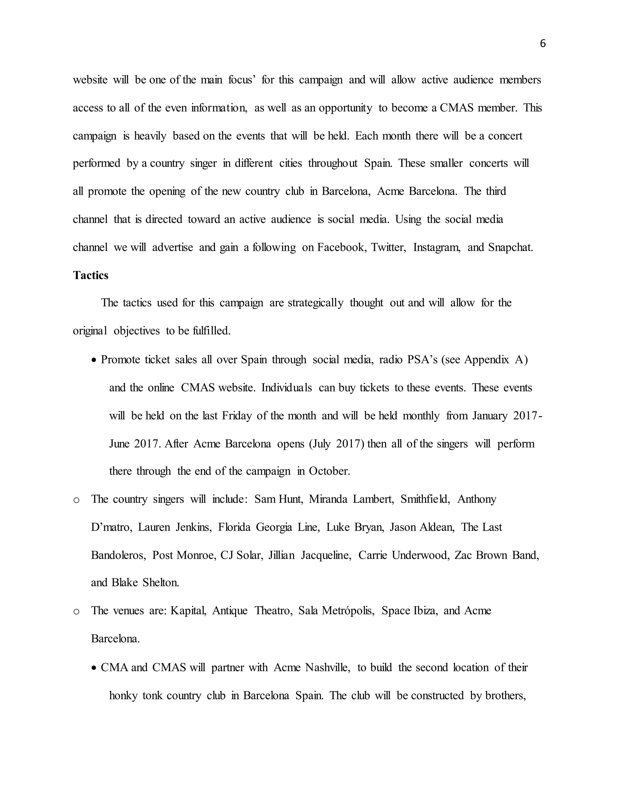 6
website will be one of the main focus’ for this campaign and will allow active audience members
access to all of the even information, as well as an opportunity to become a CMAS member. This
campaign is heavily based on the events that will be held. Each month there will be a concert
performed by a country singer in different cities throughout Spain. These smaller concerts will
all promote the opening of the new country club in Barcelona, Acme Barcelona. The third
channel that is directed toward an active audience is social media. Using the social media
channel we will advertise and gain a following on Facebook, Twitter, Instagram, and Snapchat.
Tactics
The tactics used for this campaign are strategically thought out and will allow for the
original objectives to be fulfilled.
 Promote ticket sales all over Spain through social media, radio PSA’s (see Appendix A)
and the online CMAS website. Individuals can buy tickets to these events. These events
will be held on the last Friday of the month and will be held monthly from January 2017-
June 2017. After Acme Barcelona opens (July 2017) then all of the singers will perform
there through the end of the campaign in October.
o The country singers will include: Sam Hunt, Miranda Lambert, Smithfield, Anthony
D’matro, Lauren Jenkins, Florida Georgia Line, Luke Bryan, Jason Aldean, The Last
Bandoleros, Post Monroe, CJ Solar, Jillian Jacqueline, Carrie Underwood, Zac Brown Band,
and Blake Shelton.
o The venues are: Kapital, Antique Theatro, Sala Metrópolis, Space Ibiza, and Acme
Barcelona.
 CMA and CMAS will partner with Acme Nashville, to build the second location of their
honky tonk country club in Barcelona Spain. The club will be constructed by brothers,
 