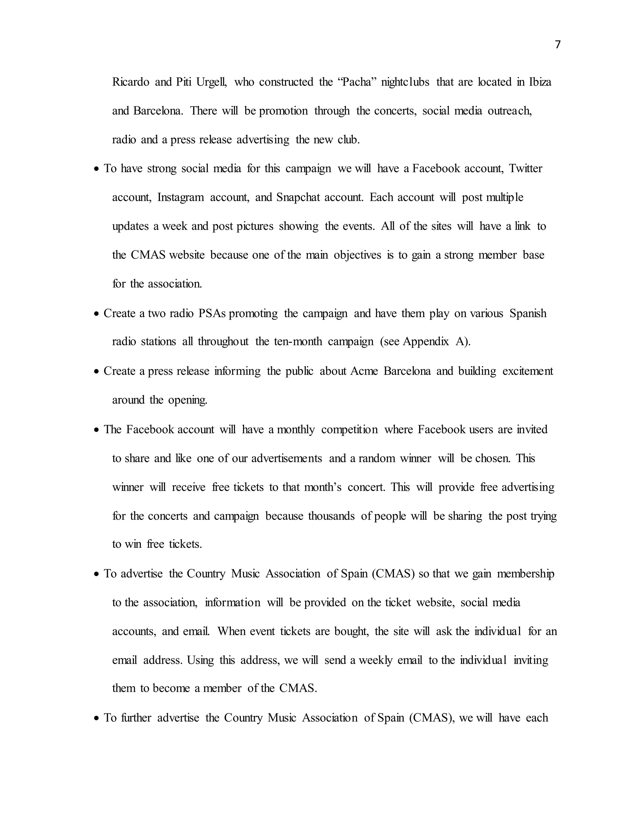 7
Ricardo and Piti Urgell, who constructed the “Pacha” nightclubs that are located in Ibiza
and Barcelona. There will be promotion through the concerts, social media outreach,
radio and a press release advertising the new club.
 To have strong social media for this campaign we will have a Facebook account, Twitter
account, Instagram account, and Snapchat account. Each account will post multiple
updates a week and post pictures showing the events. All of the sites will have a link to
the CMAS website because one of the main objectives is to gain a strong member base
for the association.
 Create a two radio PSAs promoting the campaign and have them play on various Spanish
radio stations all throughout the ten-month campaign (see Appendix A).
 Create a press release informing the public about Acme Barcelona and building excitement
around the opening.
 The Facebook account will have a monthly competition where Facebook users are invited
to share and like one of our advertisements and a random winner will be chosen. This
winner will receive free tickets to that month’s concert. This will provide free advertising
for the concerts and campaign because thousands of people will be sharing the post trying
to win free tickets.
 To advertise the Country Music Association of Spain (CMAS) so that we gain membership
to the association, information will be provided on the ticket website, social media
accounts, and email. When event tickets are bought, the site will ask the individual for an
email address. Using this address, we will send a weekly email to the individual inviting
them to become a member of the CMAS.
 To further advertise the Country Music Association of Spain (CMAS), we will have each
 