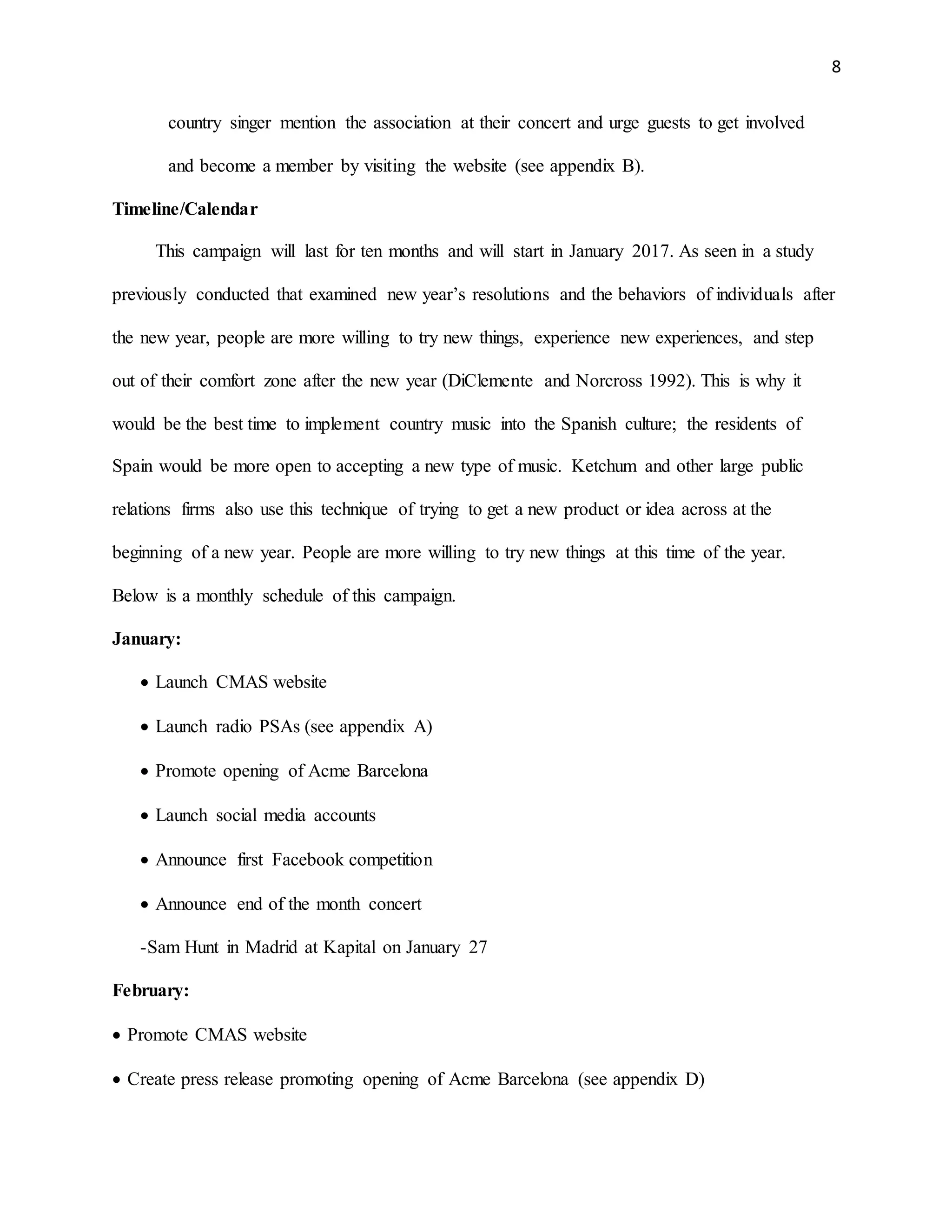 8
country singer mention the association at their concert and urge guests to get involved
and become a member by visiting the website (see appendix B).
Timeline/Calendar
This campaign will last for ten months and will start in January 2017. As seen in a study
previously conducted that examined new year’s resolutions and the behaviors of individuals after
the new year, people are more willing to try new things, experience new experiences, and step
out of their comfort zone after the new year (DiClemente and Norcross 1992). This is why it
would be the best time to implement country music into the Spanish culture; the residents of
Spain would be more open to accepting a new type of music. Ketchum and other large public
relations firms also use this technique of trying to get a new product or idea across at the
beginning of a new year. People are more willing to try new things at this time of the year.
Below is a monthly schedule of this campaign.
January:
 Launch CMAS website
 Launch radio PSAs (see appendix A)
 Promote opening of Acme Barcelona
 Launch social media accounts
 Announce first Facebook competition
 Announce end of the month concert
-Sam Hunt in Madrid at Kapital on January 27
February:
 Promote CMAS website
 Create press release promoting opening of Acme Barcelona (see appendix D)
 