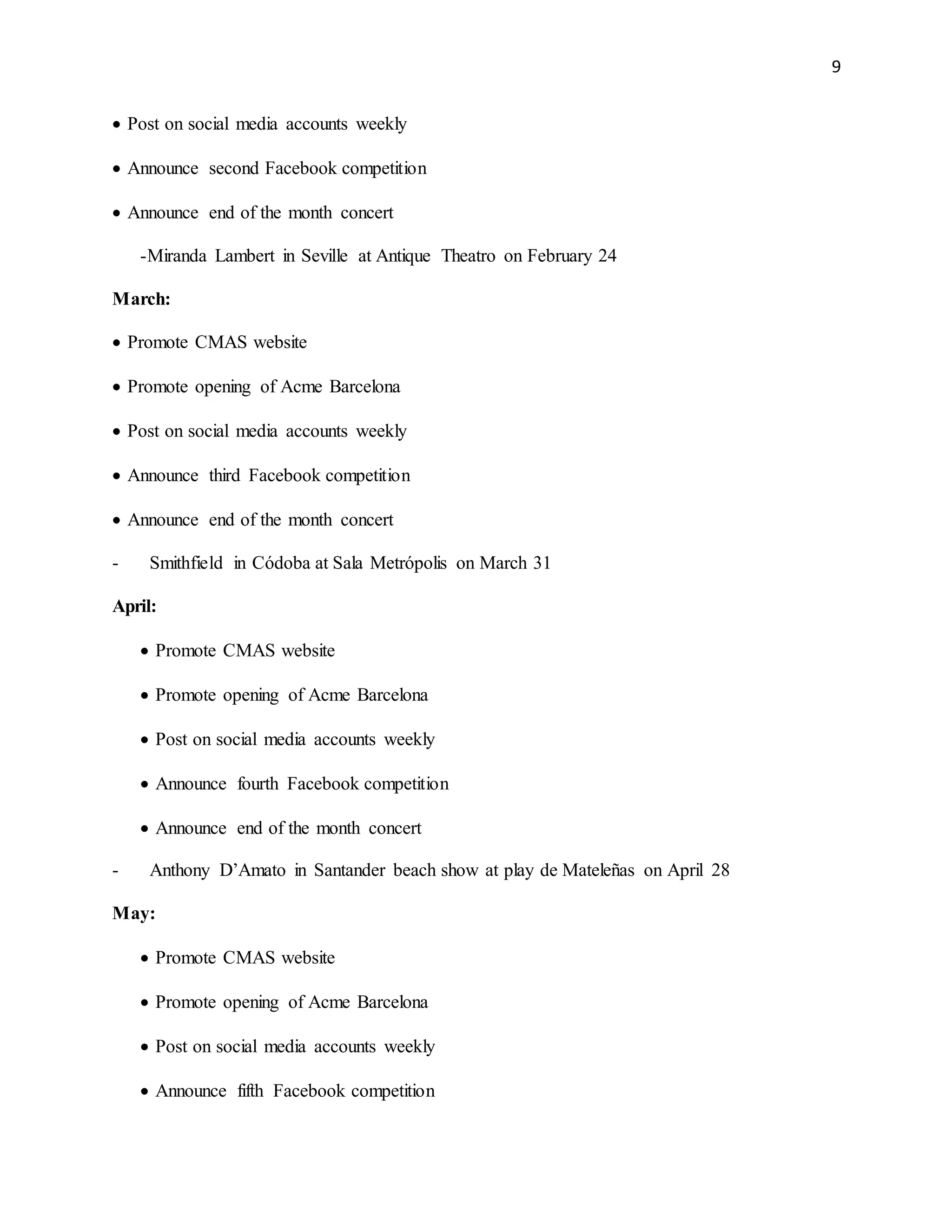 9
 Post on social media accounts weekly
 Announce second Facebook competition
 Announce end of the month concert
-Miranda Lambert in Seville at Antique Theatro on February 24
March:
 Promote CMAS website
 Promote opening of Acme Barcelona
 Post on social media accounts weekly
 Announce third Facebook competition
 Announce end of the month concert
- Smithfield in Códoba at Sala Metrópolis on March 31
April:
 Promote CMAS website
 Promote opening of Acme Barcelona
 Post on social media accounts weekly
 Announce fourth Facebook competition
 Announce end of the month concert
- Anthony D’Amato in Santander beach show at play de Mateleñas on April 28
May:
 Promote CMAS website
 Promote opening of Acme Barcelona
 Post on social media accounts weekly
 Announce fifth Facebook competition
 