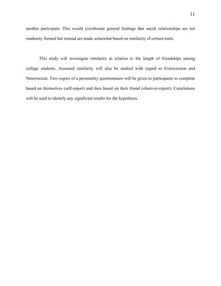 11
another participant. This would corroborate general findings that social relationships are not
randomly formed but instead are made somewhat based on similarity of certain traits.
This study will investigate similarity in relation to the length of friendships among
college students. Assumed similarity will also be studied with regard to Extraversion and
Neuroticism. Two copies of a personality questionnaire will be given to participants to complete
based on themselves (self-report) and then based on their friend (observer-report). Correlations
will be used to identify any significant results for the hypothesis.
 