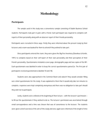 12
Methodology
Participants
The sample used in this study was a convenience sample consisting of Dublin Business School
students. Participants took part in pairs with a friend. Each participant was required to complete self-
reports of their personality along with an observer report of their friends personality.
Participants were recruited in three ways; firstly they were informed about the present study by their
lecturers and a room was booked for them to attend if they wished to take part.
Once participants entered the room, they were given the Big Five Inventory (Donahue & Kentle,
1991) to complete based on their self-report of their own personality and their perception of their
friend’s personality. Questionnaires included a cover page, demographic page and two copies of the BFI.
Each questionnaire was labelled in order to keep the correct questionnaires paired (ie. The first pair of
participants received questionnaires labelled 1A and 1B).
Students were also approached in the Common Room and asked if they would consider filling
out a short questionnaire for the study. It was explained to them that it would only take ten minutes to
complete, responses were kept completely anonymous and there was no obligation to take part should
they wish not to participate.
Lastly, students were enlisted at the beginning of their lecture – with the lecturer’s permission –
to fill out the questionnaire if they wished to do so. The lecturer’s permission was ascertained through
email correspondence and a time was chosen that was of convenience to the lecturer. The students
were given a brief overview of the aim of this study and once again were informed of the length of time
 