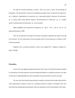 14
The Big Five Inventory (Donahue & Kentle, 1991) was used to assess the personality of
participants. This questionnaire measures the following personality traits; Extraversion (8 statements:
eg. “is talkative”), Agreeableness (9 statements: eg. “is generally trusting”), Openness (10 statements:
eg. “is curious about many different things”), Conscientiousness (9 statements: eg. “is a reliable
worker”) and Neuroticism (8 statements: eg. “can be moody”).
Alpha reliabilities were reported for subscales as E = .88; A = .79; C = .82; N = .84; O = .81
(John and Srivastava, 1999).
There are 44 questions in the Big Five Inventory. Participants completed two copies of the Big
Five Inventory; the first copy based on their personality and the second copy was in relation to their
friend’s personality.
Responses were recorded according to a likert scale ranging from 1 (disagree strongly) to 5
(agree strongly).
Procedure
A cover note was supplied regarding information of the study. It included information regarding
the anonymity of the data collected, and that although participation is completely voluntary, once data
is collected it is indistinguishable from other participant’s data and therefore cannot be removed.
The cover note also stated that questionnaires would be securely stored and data collected from
these questionnaires would be stored on a password protected computer. Participants were also
warned that by completing the questionnaire they were giving their consent to participate in this study.
 