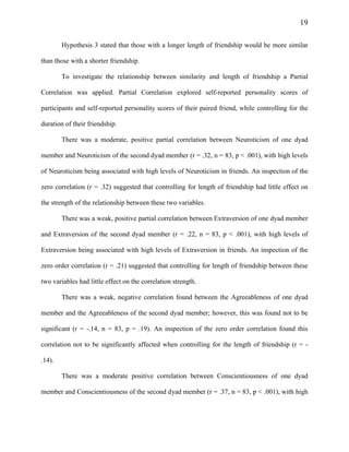 19
Hypothesis 3 stated that those with a longer length of friendship would be more similar
than those with a shorter friendship.
To investigate the relationship between similarity and length of friendship a Partial
Correlation was applied. Partial Correlation explored self-reported personality scores of
participants and self-reported personality scores of their paired friend, while controlling for the
duration of their friendship.
There was a moderate, positive partial correlation between Neuroticism of one dyad
member and Neuroticism of the second dyad member (r = .32, n = 83, p < .001), with high levels
of Neuroticism being associated with high levels of Neuroticism in friends. An inspection of the
zero correlation (r = .32) suggested that controlling for length of friendship had little effect on
the strength of the relationship between these two variables.
There was a weak, positive partial correlation between Extraversion of one dyad member
and Extraversion of the second dyad member (r = .22, n = 83, p < .001), with high levels of
Extraversion being associated with high levels of Extraversion in friends. An inspection of the
zero order correlation (r = .21) suggested that controlling for length of friendship between these
two variables had little effect on the correlation strength.
There was a weak, negative correlation found between the Agreeableness of one dyad
member and the Agreeableness of the second dyad member; however, this was found not to be
significant (r = -.14, n = 83, p = .19). An inspection of the zero order correlation found this
correlation not to be significantly affected when controlling for the length of friendship (r = -
.14).
There was a moderate positive correlation between Conscientiousness of one dyad
member and Conscientiousness of the second dyad member (r = .37, n = 83, p < .001), with high
 