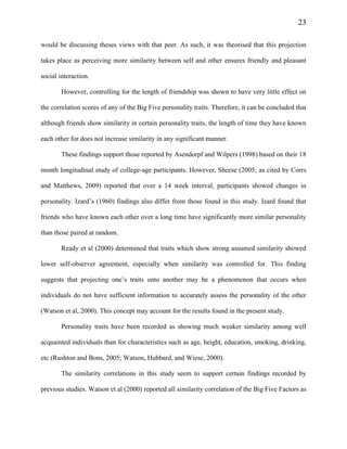 23
would be discussing theses views with that peer. As such, it was theorised that this projection
takes place as perceiving more similarity between self and other ensures friendly and pleasant
social interaction.
However, controlling for the length of friendship was shown to have very little effect on
the correlation scores of any of the Big Five personality traits. Therefore, it can be concluded that
although friends show similarity in certain personality traits, the length of time they have known
each other for does not increase similarity in any significant manner.
These findings support those reported by Asendorpf and Wilpers (1998) based on their 18
month longitudinal study of college-age participants. However, Sheese (2005; as cited by Corrs
and Matthews, 2009) reported that over a 14 week interval, participants showed changes in
personality. Izard’s (1960) findings also differ from those found in this study. Izard found that
friends who have known each other over a long time have significantly more similar personality
than those paired at random.
Ready et al (2000) determined that traits which show strong assumed similarity showed
lower self-observer agreement, especially when similarity was controlled for. This finding
suggests that projecting one’s traits onto another may be a phenomenon that occurs when
individuals do not have sufficient information to accurately assess the personality of the other
(Watson et al, 2000). This concept may account for the results found in the present study.
Personality traits have been recorded as showing much weaker similarity among well
acquainted individuals than for characteristics such as age, height, education, smoking, drinking,
etc (Rushton and Bons, 2005; Watson, Hubbard, and Wiese, 2000).
The similarity correlations in this study seem to support certain findings recorded by
previous studies. Watson et al (2000) reported all similarity correlation of the Big Five Factors as
 