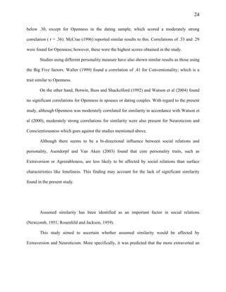 24
below .30, except for Openness in the dating sample, which scored a moderately strong
correlation ( r = .36). McCrae (1996) reported similar results to this. Correlations of .33 and .29
were found for Openness; however, these were the highest scores obtained in the study.
Studies using different personality measure have also shown similar results as those using
the Big Five factors. Waller (1999) found a correlation of .41 for Conventionality; which is a
trait similar to Openness.
On the other hand, Botwin, Buss and Shackelford (1992) and Watson et al (2004) found
no significant correlations for Openness in spouses or dating couples. With regard to the present
study, although Openness was moderately correlated for similarity in accordance with Watson et
al (2000), moderately strong correlations for similarity were also present for Neuroticism and
Conscientiousness which goes against the studies mentioned above.
Although there seems to be a bi-directional influence between social relations and
personality, Asendorpf and Van Aken (2003) found that core personality traits, such as
Extraversion or Agreeableness, are less likely to be affected by social relations than surface
characteristics like loneliness. This finding may account for the lack of significant similarity
found in the present study.
Assumed similarity has been identified as an important factor in social relations
(Newcomb, 1951; Rosenfeld and Jackson, 1959).
This study aimed to ascertain whether assumed similarity would be affected by
Extraversion and Neuroticism. More specifically, it was predicted that the more extraverted an
 