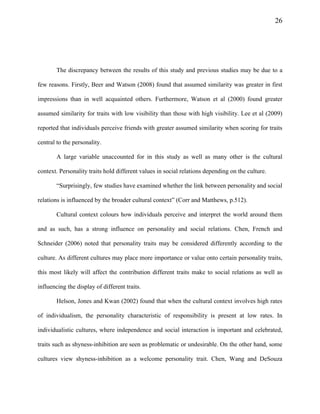 26
The discrepancy between the results of this study and previous studies may be due to a
few reasons. Firstly, Beer and Watson (2008) found that assumed similarity was greater in first
impressions than in well acquainted others. Furthermore, Watson et al (2000) found greater
assumed similarity for traits with low visibility than those with high visibility. Lee et al (2009)
reported that individuals perceive friends with greater assumed similarity when scoring for traits
central to the personality.
A large variable unaccounted for in this study as well as many other is the cultural
context. Personality traits hold different values in social relations depending on the culture.
“Surprisingly, few studies have examined whether the link between personality and social
relations is influenced by the broader cultural context” (Corr and Matthews, p.512).
Cultural context colours how individuals perceive and interpret the world around them
and as such, has a strong influence on personality and social relations. Chen, French and
Schneider (2006) noted that personality traits may be considered differently according to the
culture. As different cultures may place more importance or value onto certain personality traits,
this most likely will affect the contribution different traits make to social relations as well as
influencing the display of different traits.
Helson, Jones and Kwan (2002) found that when the cultural context involves high rates
of individualism, the personality characteristic of responsibility is present at low rates. In
individualistic cultures, where independence and social interaction is important and celebrated,
traits such as shyness-inhibition are seen as problematic or undesirable. On the other hand, some
cultures view shyness-inhibition as a welcome personality trait. Chen, Wang and DeSouza
 