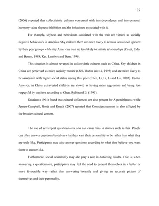 27
(2006) reported that collectivistic cultures concerned with interdependence and interpersonal
harmony value shyness-inhibition and the behaviours associated with it.
For example, shyness and behaviours associated with the trait are viewed as socially
negative behaviours in America. Shy children there are more likely to remain isolated or ignored
by their peer groups while shy American men are less likely to initiate relationships (Caspi, Elder
and Bemm, 1988; Ker, Lambert and Bem, 1996).
This situation is almost reversed in collectivistic cultures such as China. Shy children in
China are perceived as more socially mature (Chen, Rubin and Li, 1995) and are more likely to
be associated with higher social status among their peer (Chen, Li, Li, Li and Lui, 2002). Unlike
America, in China extraverted children are viewed as having more aggression and being less
respectful by teachers according to Chen, Rubin and Li (1995).
Graziano (1994) found that cultural differences are also present for Agreeableness; while
Jensen-Campbell, Borja and Knack (2007) reported that Conscientiousness is also affected by
the broader cultural context.
The use of self-report questionnaires also can cause bias in studies such as this. People
can often answer questions based on what they want their personality to be rather than what they
are truly like. Participants may also answer questions according to what they believe you want
them to answer like.
Furthermore, social desirability may also play a role in distorting results. That is, when
answering a questionnaire, participants may feel the need to present themselves in a better or
more favourable way rather than answering honestly and giving an accurate picture of
themselves and their personality.
 