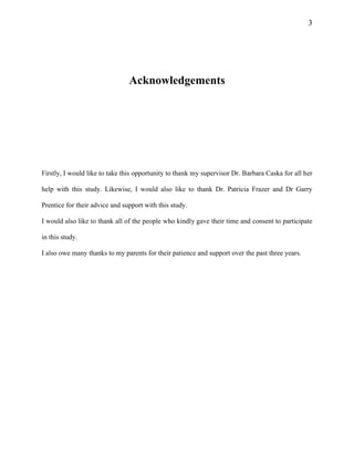 3
Acknowledgements
Firstly, I would like to take this opportunity to thank my supervisor Dr. Barbara Caska for all her
help with this study. Likewise, I would also like to thank Dr. Patricia Frazer and Dr Garry
Prentice for their advice and support with this study.
I would also like to thank all of the people who kindly gave their time and consent to participate
in this study.
I also owe many thanks to my parents for their patience and support over the past three years.
 
