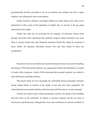 30
psychologically and their personality is not set yet; therefore they perhaps may show a larger
tendency to be influenced by their social relations.
Further research is needed to investigate whether the results found in this study can be
generalized to other sectors of the population or whether they are specific to the age group
represented in this sample.
Finally, this study has not accounted for the frequency of interaction among friend
pairings. Newcomb (1961) determined that randomly assigned college roommates were more
likely to become friends when they frequently interacted. Should this subject be examined in
future studies, the frequency individuals interact with each other should be taken into
consideration.
Research in the area of similarity and assumed similarity has been very useful. Rosenberg
and Jackson (1959) showed that similarity was significantly related to the friendship of a sample
of female office employees. Fiedler (1958) determined that assumed similarity was related to
team effectiveness and leader attitudes.
This present study set out to investigate the relationship between personality similarity
among college friends in relations to the length of time they have been acquainted. The
relationship between assumed similarity and Extraversion and Neuroticism was also examined.
Friends were found to have similar personalities; however, the length of the friendship
had little effect on the similarities. In relation to assumed similarity and the two traits of
Extraversion and Neuroticism, although there were weak correlations for assumed similarity of
 